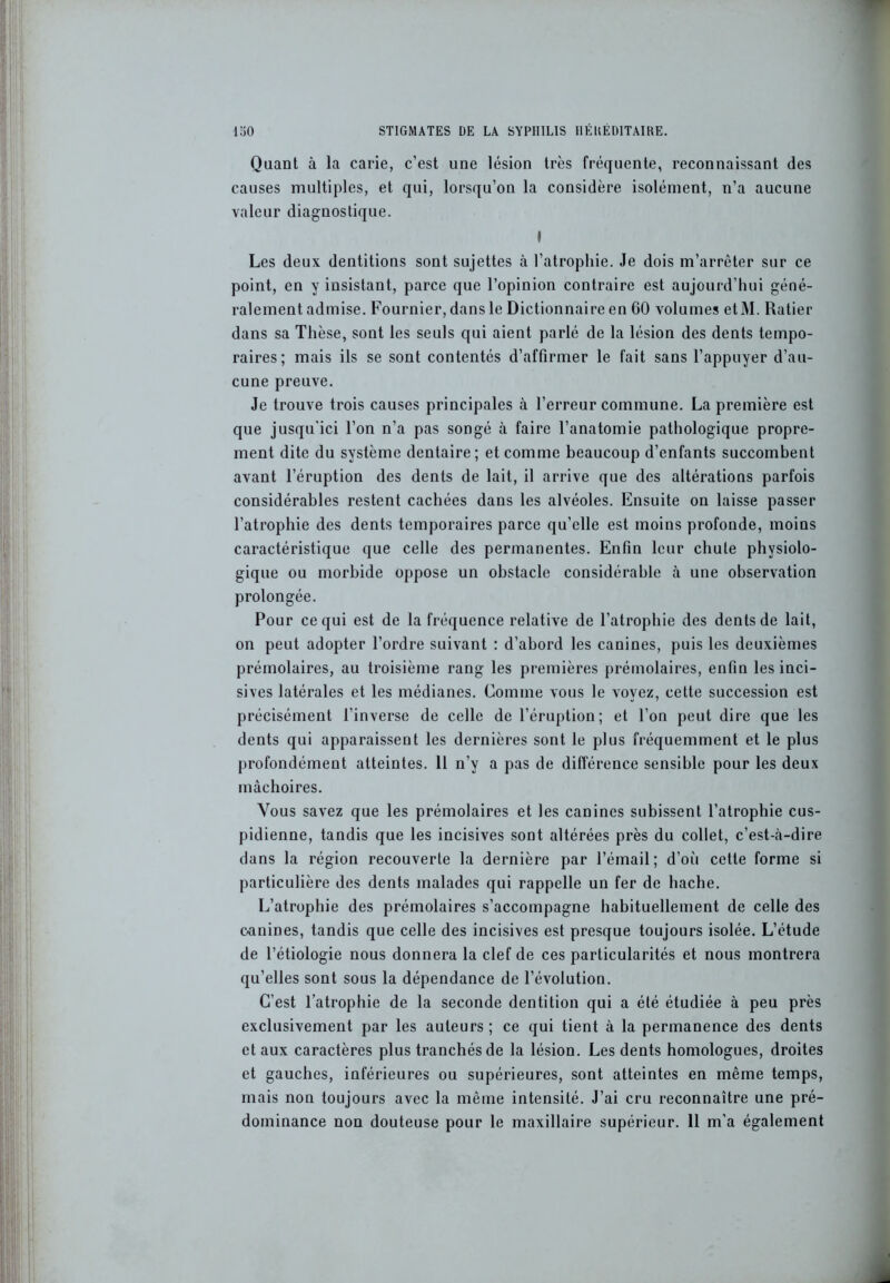 Quant à la carie, c’est une lésion très fréquente, reconnaissant des causes multiples, et qui, lorsqu’on la considère isolément, n’a aucune valeur diagnostique. I Les deux dentitions sont sujettes à l’atrophie. Je dois m’arrêter sur ce point, en y insistant, parce que l’opinion contraire est aujourd’hui géné- ralement admise. Fournier, dans le Dictionnaire en GO volumes etM. Ratier dans sa Thèse, sont les seuls qui aient parlé de la lésion des dents tempo- raires; mais ils se sont contentés d’affirmer le fait sans l’appuyer d’au- cune preuve. Je trouve trois causes principales à l’erreur commune. La première est que jusqu'ici l’on n’a pas songé à faire l’anatomie pathologique propre- ment dite du système dentaire; et comme beaucoup d’enfants succombent avant l’éruption des dents de lait, il arrive que des altérations parfois considérables restent cachées dans les alvéoles. Ensuite on laisse passer l’atrophie des dents temporaires parce qu’elle est moins profonde, moins caractéristique que celle des permanentes. Enfin leur chute physiolo- gique ou morbide oppose un obstacle considérable à une observation prolongée. Pour ce qui est de la fréquence relative de l’atrophie des dents de lait, on peut adopter l’ordre suivant : d’abord les canines, puis les deuxièmes prémolaires, au troisième rang les premières prémolaires, enfin les inci- sives latérales et les médianes. Comme vous le voyez, cette succession est précisément l’inverse de celle de l’éruption; et l’on peut dire que les dents qui apparaissent les dernières sont le plus fréquemment et le plus profondément atteintes. 11 n’y a pas de différence sensible pour les deux mâchoires. Vous savez que les prémolaires et les canines subissent l’atrophie cus- pidienne, tandis que les incisives sont altérées près du collet, c’est-à-dire dans la région recouverte la dernière par l’émail; d’oCi cette forme si particulière des dents malades qui rappelle un fer de hache. L’atrophie des prémolaires s’accompagne habituellement de celle des canines, tandis que celle des incisives est presque toujours isolée. L’étude de l’étiologie nous donnera la clef de ces particularités et nous montrera qu’elles sont sous la dépendance de l’évolution. C’est l’atrophie de la seconde dentition qui a été étudiée à peu près exclusivement par les auteurs ; ce qui tient à la permanence des dents et aux caractères plus tranchés de la lésion. Les dents homologues, droites et gauches, inférieures ou supérieures, sont atteintes en même temps, mais non toujours avec la même intensité. J’ai cru reconnaître une pré- dominance non douteuse pour le maxillaire supérieur. 11 m’a également