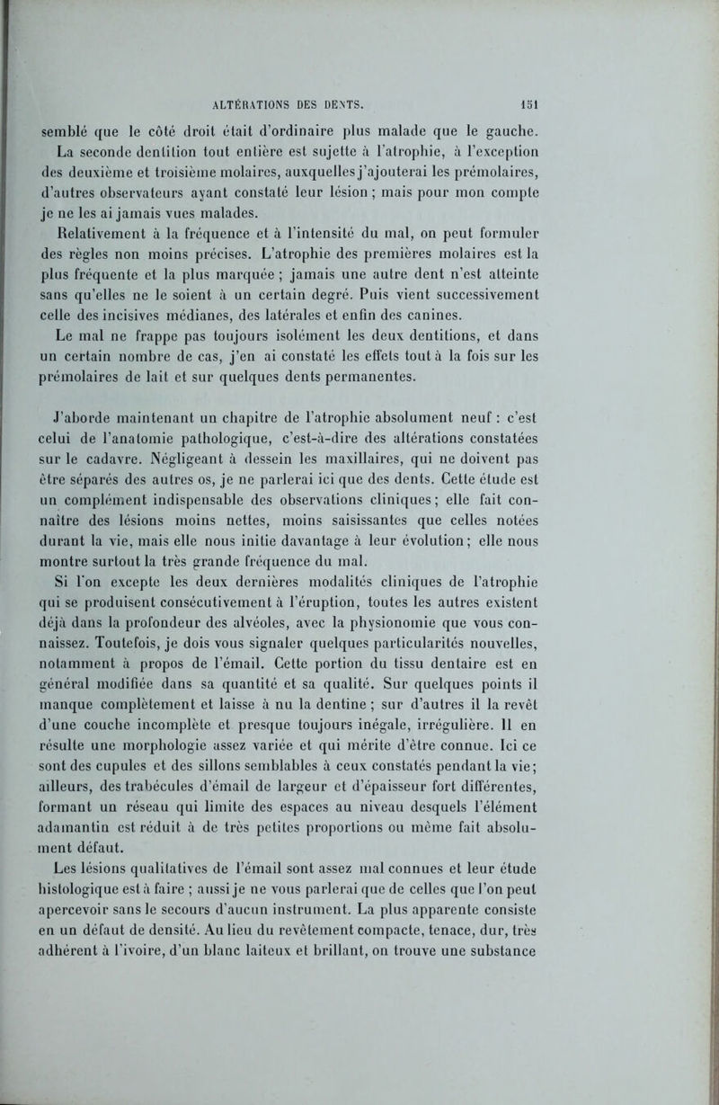 semblé que le côté droit était d’ordinaire plus malade que le gauche. La seconde dentition tout entière est sujette à l’atrophie, à l’exception des deuxième et troisième molaires, auxquelles j’ajouterai les prémolaires, d’autres observateurs ayant constaté leur lésion ; mais pour mon compte je ne les ai jamais vues malades. Relativement à la fréquence et à l’intensité du mal, on peut formuler des règles non moins précises. L’atrophie des premières molaires est la plus fréquente et la plus marquée ; jamais une autre dent n’est atteinte sans qu’elles ne le soient à un certain degré. Puis vient successivement celle des incisives médianes, des latérales et enfin des canines. Le mal ne frappe pas toujours isolément les deux dentitions, et dans un certain nombre de cas, j’en ai constaté les effets tout à la fois sur les prémolaires de lait et sur quelques dents permanentes. J’aborde maintenant un chapitre de l’atrophie absolument neuf : c’est celui de l’anatomie pathologique, c’est-à-dire des altérations constatées sur le cadavre. Négligeant à dessein les maxillaires, qui ne doivent pas être séparés des autres os, je ne parlerai ici que des dents. Cette étude est un complément indispensable des observations cliniques; elle fait con- naître des lésions moins nettes, moins saisissantes que celles notées durant la vie, mais elle nous initie davantage à leur évolution; elle nous montre surtout la très grande fréquence du mal. Si l'on excepte les deux dernières modalités cliniques de l’atrophie qui se produisent consécutivement à l’éruption, toutes les autres existent déjà dans la profondeur des alvéoles, avec la physionomie que vous con- naissez. Toutefois, je dois vous signaler quelques particularités nouvelles, notamment à propos de l’émail. Cette portion du tissu dentaire est en général modifiée dans sa quantité et sa qualité. Sur quelques points il manque complètement et laisse à nu la dentine ; sur d’autres il la revêt d’une couche incomplète et presque toujours inégale, irrégulière. 11 en résulte une morphologie assez variée et qui mérite d’être connue. Ici ce sont des cupules et des sillons semblables à ceux constatés pendant la vie; ailleurs, des trabécules d’émail de largeur et d’épaisseur fort différentes, formant un réseau qui limite des espaces au niveau desquels l’élément adamantin est réduit à de très petites proportions ou même fait absolu- ment défaut. Les lésions qualitatives de l’émail sont assez mal connues et leur étude histologique est à faire ; aussi je ne vous parlerai que de celles que l’on peut apercevoir sans le secours d’aucun instrument. La plus apparente consiste en un défaut de densité. Au lieu du revêtement compacte, tenace, dur, très adhérent à l’ivoire, d’un blanc laiteux et brillant, on trouve une substance