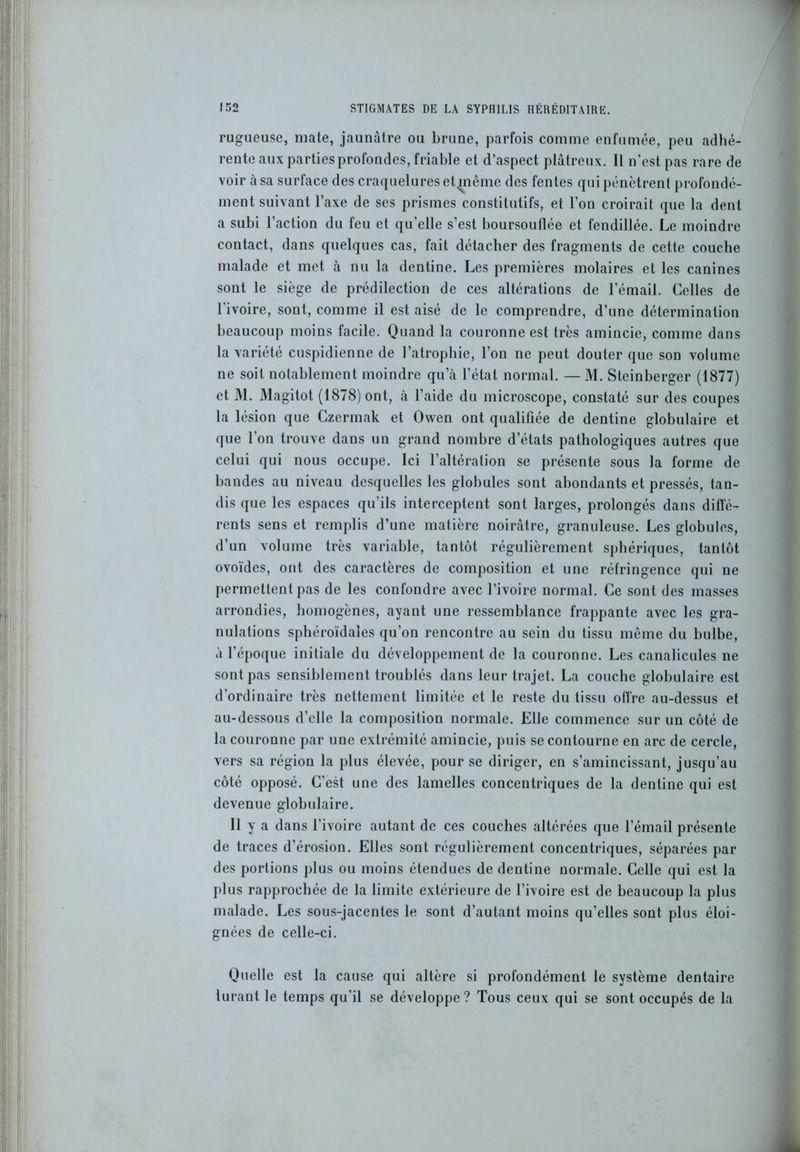 rugueuse, mate, jaunâtre ou brune, parfois comme enfumée, peu adhé- rente aux parties profondes, friable et d’aspect plâtreux. Il n’est pas rare de voir à sa surface des craquelures et même des fentes qui pénètrent profondé- ment suivant l’axe de ses prismes constitutifs, et l’on croirait que la dent a subi l’action du feu et quelle s’est boursouflée et fendillée. Le moindre contact, dans quelques cas, fait détacher des fragments de cette couche malade et met à nu la dentine. Les premières molaires et les canines sont le siège de prédilection de ces altérations de l’émail. Celles de l’ivoire, sont, comme il est aisé de le comprendre, d’une détermination beaucoup moins facile. Quand la couronne est très amincie, comme dans la variété cuspidienne de l’atrophie, l’on ne peut douter que son volume ne soit notablement moindre qu’à l’état normal. — M. Steinberger (1877) et M. Magitot (1878) ont, à l’aide du microscope, constaté sur des coupes la lésion que Czermak et Ovven ont qualifiée de dentine globulaire et que l’on trouve dans un grand nombre d’états pathologiques autres que celui qui nous occupe. Ici l’altération se présente sous la forme de bandes au niveau desquelles les globules sont abondants et pressés, tan- dis que les espaces qu’ils interceptent sont larges, prolongés dans diffé- rents sens et remplis d’une matière noirâtre, granuleuse. Les globules, d’un volume très variable, tantôt régulièrement sphériques, tantôt ovoïdes, ont des caractères de composition et une réfringence qui ne permettent pas de les confondre avec l’ivoire normal. Ce sont des masses arrondies, homogènes, ayant une ressemblance frappante avec les gra- nulations sphéroïdales qu’on rencontre au sein du tissu même du bulbe, à l’époque initiale du développement de la couronne. Les canalicules ne sont pas sensiblement troublés dans leur trajet. La couche globulaire est d’ordinaire très nettement limitée et le reste du tissu offre au-dessus et au-dessous d’elle la composition normale. Elle commence sur un côté de la couronne par une extrémité amincie, puis se contourne en arc de cercle, vers sa région la plus élevée, pour se diriger, en s’amincissant, jusqu’au côté opposé. C’est une des lamelles concentriques de la dentine qui est devenue globulaire. Il y a dans l’ivoire autant de ces couches altérées que l’émail présente de traces d’érosion. Elles sont régulièrement concentriques, séparées par des portions plus ou moins étendues de dentine normale. Celle qui est la plus rapprochée de la limite extérieure de l’ivoire est de beaucoup la plus malade. Les sous-jacentes le sont d’autant moins qu’elles sont plus éloi- gnées de celle-ci. Quelle est la cause qui altère si profondément le système dentaire lurant le temps qu’il se développe? Tous ceux qui se sont occupés de la