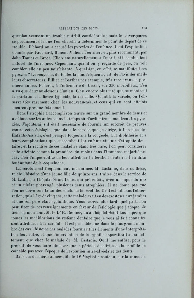 question accusent un trouble nutritif considérable ; mais les divergences se produisent dès que l’on cherche à déterminer le point de départ de ce trouble. D’abord on a accusé les pyrexies de l’enfance. C’est l’explication donnée par Fauchard, Bunon, Mahon, Fournier, et, plus récemment, par John Tonies et Broca. Elle vient naturellement à l’esprit, et il semble lout naturel de l’invoquer. Cependant, quand on y regarde de près, on voit combien elle est peu satisfaisante. A quel âge, en effet, se manifestent ces pyrexies ? La rougeole, de toutes la plus fréquente, est, de l’avis des meil- leurs observateurs, Rilliet et Barthez par exemple, très rare avant la pre- mière année. Pederet, à l’infirmerie de Casse), sur 336 morbilleux, n’en a vu que deux au-dessous d’un an. C’est encore plus tard que se montrent la scarlatine, la fièvre typhoïde, la varicelle. Quant à la variole, on l’ob- serve très rarement chez les nouveau-nés, et ceux qui en sont atteints meurent presque fatalement. Donc l’atrophie a accompli son œuvre sur un grand nombre de dents et a débuté sur les autres dans le temps où d’ordinaire se montrent les pyre- xies. J’ajouterai, s’il était nécessaire de fournir un surcroît de preuves contre cette étiologie, que, dans le service que je dirige, à l’hospice des Enfants-Assistés, c’est presque toujours à la rougeole, à la diphthérie et à leurs complications que succombent les enfants atteints d’atrophie den- taire; et la récidive de ces maladies étant très rare, l’on peut considérer cette atteinte comme la première, du moins dans l’immense majorité des cas : d’où l’impossibilité de leur attribuer l’altération dentaire. J’en dirai tout autant de la coqueluche. La scrofule est fréquemment incriminée. M. Castanié, dans sa thèse, relate l’histoire d’une jeune fille de quinze ans, traitée dans le service de M. Lailler, à l’hôpital Saint-Louis, qui présentait, avec un lupus du nez et un ulcère pharyngé, plusieurs dents atrophiées. Il ne doute pas que l’on ne doive voir là un des effets de la scrofule. Or il est dit dans l’obser- vation, qu’à l’âge de cinq ans, cette malade avait eu des exostoses aux jambes et que son père était syphilitique. Vous verrez plus tard quel parti l’on peut tirer de ces renseignements en faveur de l’étiologie que j’adopte. Je tiens de mon ami, M. le Dr E. Besnier, qu’à l’hôpital Saint-Louis, presque toutes les modifications du système dentaire que je vous ai fait connaître sont attribuées à la scrofule. 11 est probable que dans le plus grand nom- bre des cas l’histoire des malades fournirait les éléments d’une interpréta- tion tout autre, et que l’intervention de la syphilis apparaîtrait aussi net- tement que chez le malade de M. Castanié. Qu’il me suffise, pour le présent, de vous faire observer que la période d’activité de la scrofule ne coïncide pas avec l’époque de l’évolution intra-alvéolaire des dents. Dans ces dernières années, M. le Dr Magitot a soutenu, sur la cause de