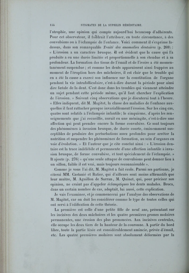 l’atrophie, une opinion qui compte aujourd’hui beaucoup d’adhcrents. Pour cet observateur, il faudrait l’attribuer, en toute circonstance, à des convulsions ou à l’éclampsie de l’enfance. Voici comment il s’exprime là- dessus, dans son remarquable Traité des anomalies dentaires (p. 209) : « L’érosion a un caractère brusque. 11 est évident que la cause qui l’a produite a eu une durée limitée et proportionnelle à son étendue et à sa profondeur. La formation des tissus de l'émail et de l’ivoire a été momen- tanément suspendue ; et comme les dents apparaissent ainsi frappées au moment de l’éruption hors des mâchoires, il est clair que le trouble qui en a été la cause a exercé son influence sur la constitution de l’organe pendant la vie intrafolliculaire, c’est-à-dire durant la période pour ainsi dire fœtale de la dent. C’est donc dans les troubles qui viennent atteindre un sujet pendant cette période même, qu’il faut chercher l’explication de l’érosion. » Suivent cinq observations que je discuterai tout à l’heure. « Elles indiquent, dit l\l. Magitot, la classe des maladies de l’enfance aux- quelles il faut rattacher presque invariablement l’érosion. Sur les cinq cas, quatre sont relatifs à l’éclampsie infantile; le cinquième, d’après les ren- seignements que j’ai recueillis, aurait eu une méningite, c’est-à-dire une affection qui peut prendre encore la forme convulsive. Ce sont toujours des phénomènes à invasion brusque, de durée courte, éminemment sus- ceptibles de produire des perturbations assez profondes pour arrêter la nutrition et suspendre les phénomènes de formation, au sein d’organes en voie d’évolution. » Et l’auteur que je cite conclut ainsi : « L’érosion den- taire est la trace indélébile et permanente d’une affection infantile à inva- sion brusque, de forme convulsive, et tout spécialement de l’éclampsie. » Il ajoute (p. 276) « qu’une seule attaque de convulsions peut donner lieu à un sillon, faible il est vrai, mais toujours reconnaissable ». Comme je vous l’ai dit, M. Magitot a fait école. Parmi ses partisans, je citerai MM. Castanié et Ratier, qui d’ailleurs sont moins affirmatifs que leur maître, M. Aguillon de Sarran, M. Quinet, qui, pour préciser son opinion, ne craint pas d’appeler éclamptiques les dents malades. Broca, dans un certain nombre de cas, adoptait, lui aussi, cette explication. Je vais l’examiner, et je commencerai par l’analyse des observations de M. Magitot, car on doit les considérer comme le type de toutes celles qui ont servi à l’édification de cette théorie. La première est celle d’une petite fille de neuf ans, présentant sur les incisives des deux mâchoires et les quatre premières grosses molaires permanentes, une érosion des plus prononcées. Aux incisives centrales, elle occupe les deux tiers de la hauteur de la couronne. A partir du bord libre, toute la partie lésée est considérablement amincie, privée d’émail, etc. Les quatre premières molaires sont absolument déformées par la