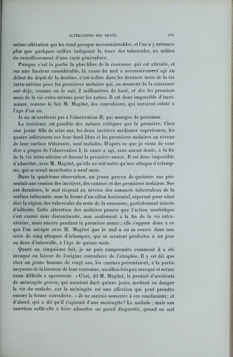 même altération qui les rend presque méconnaissables, et l’on n’y retrouve plus que quelques saillies indiquant la trace des tubercules, au milieu du ramollissement d’une carie généralisée. Puisque c’est la partie la plus libre de la couronne qui est atteinte, et sur une hauteur considérable, la cause du mal a nécessairement agi au début du dépôt de la dentine, c’est-à-dire dans les derniers mois de la vie intra-utérine pour les premières molaires qui, au moment de la naissance ont déjà, comme on le sait, 2 millimètres de haut, et dès les premiers mois de la vie extra-utérine pour les autres. Il est donc impossible d’incri- miner, comme le fait M. Magitot, des convulsions, qui auraient éclaté à l’àge d’un an. Je ne m’arrêterai pas à l’observation II, qui manque de précision. La troisième est passible des mêmes critiques que la première. Chez une jeune fille de seize ans, les deux incisives médianes supérieures, les quatre inférieures sur leur bord libre et les premières molaires au niveau de leur surface triturante, sont malades. D’après ce que je viens de vous dire à propos de l’observation I, la cause a agi, sans aucun doute, à la fin de la vie intra-utérine et durant la première année. Il est donc impossible d’admettre, avec M. Magitot, qu’elle ne soit autre qu’une attaque d’éclamp- sie, qui se serait manifestée à neuf mois. Dans la quatrième observation, un jeune garçon de quatorze ans pré- sentait une érosion des incisives, des canines et des premières molaires. Sur ces dernières, le mal siégeait au niveau des sommets tuberculeux de la surface triturante, sous la forme d’un sillon horizontal, séparant pour ainsi dire la région des tubercules du reste de la couronne, parfaitement intacte d’ailleurs. Cette altération des molaires prouve que l’action morbifique s’est exercé sans discontinuité, non seulement à la fin de la vie intra- utérine, mais encore pendant la première année ; elle s’oppose donc à ce que l’on accepte avec M. Magitot que le mal a eu sa source dans une série de cinq attaques d’éclampsie, qui se seraient produites à un jour ou deux d’intervalle, à l’âge de quinze mois. Quant au cinquième fait, je ne puis comprendre comment il a été invoqué en faveur de l’origine convulsive de l’atrophie. 11 y est dit que chez un jeune homme de vingt ans, les canines présentaient, à la partie moyenne de la hauteur de leur couronne, un sillon très peu marqué et même assez difficile à apercevoir. « C’est, dit M. Magitot, le produit d’accidents de méningite graves, qui auraient duré quinze jours, mettant en danger la vie du malade, car la méningite est une affection qui peut prendre encore la forme convulsive. » Je ne saurais souscrire à ces conclusions; et d’abord, qui a dit qu’il s’agissait d’une méningite? Le malade ; mais son assertion suffit-elle à faire admettre un pareil diagnostic, quand on sait