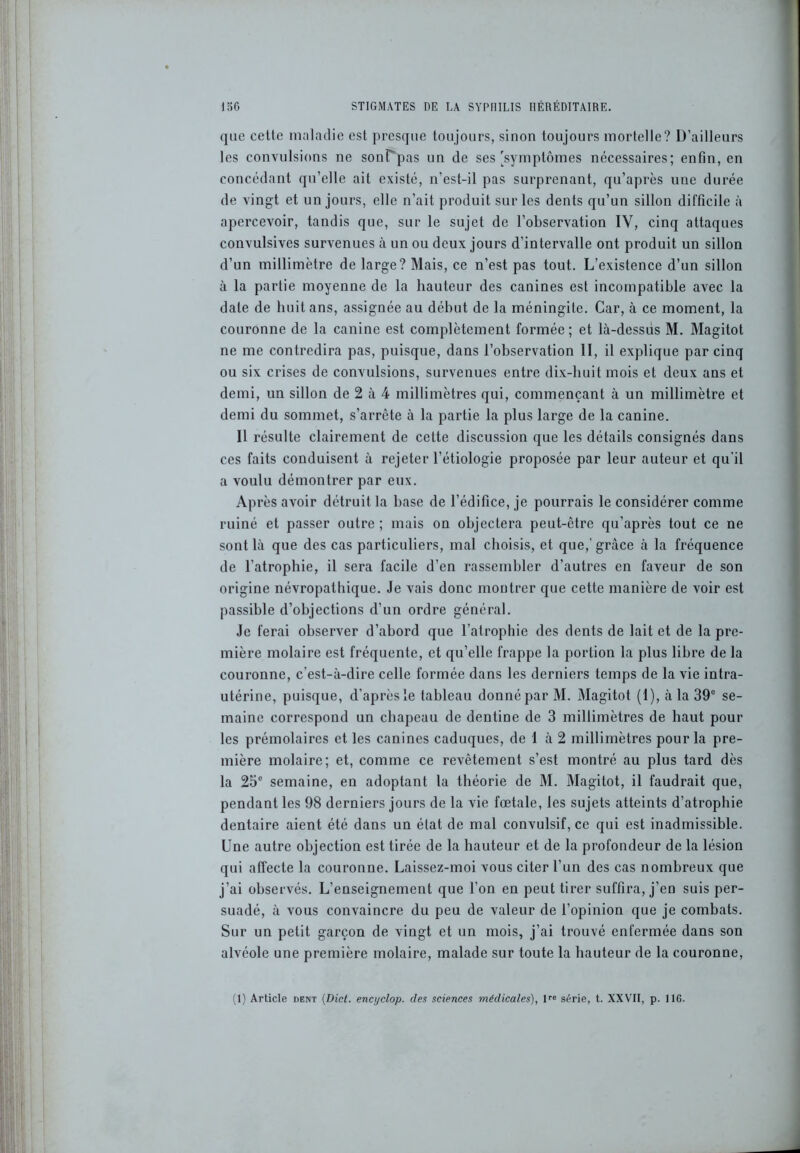 que cette maladie est presque toujours, sinon toujours mortelle? D’ailleurs les convulsions ne sonTpas un de ses'symptômes nécessaires; enfin, en concédant qu’elle ait existé, n'est-il pas surprenant, qu’après une durée de vingt et un jours, elle n’ait produit sur les dents qu’un sillon difficile à apercevoir, tandis que, sur le sujet de l’observation IV, cinq attaques convulsives survenues à un ou deux jours d’intervalle ont produit un sillon d’un millimètre de large? Mais, ce n’est pas tout. L’existence d’un sillon à la partie moyenne de la hauteur des canines est incompatible avec la date de huit ans, assignée au début de la méningite. Car, à ce moment, la couronne de la canine est complètement formée; et là-dessùs M. Magitot ne me contredira pas, puisque, dans l’observation II, il explique par cinq ou six crises de convulsions, survenues entre dix-huit mois et deux ans et demi, un sillon de 2 à 4 millimètres qui, commençant à un millimètre et demi du sommet, s’arrête à la partie la plus large de la canine. Il résulte clairement de cette discussion que les détails consignés dans ces faits conduisent à rejeter l’étiologie proposée par leur auteur et qu’il a voulu démontrer par eux. Après avoir détruit la base de l’édifice, je pourrais le considérer comme ruiné et passer outre; mais on objectera peut-être qu’après tout ce ne sont là que des cas particuliers, mal choisis, et que,’grâce à la fréquence de l’atrophie, il sera facile d’en rassembler d’autres en faveur de son origine névropathique. Je vais donc montrer que cette manière de voir est passible d’objections d’un ordre général. Je ferai observer d’abord que l’atrophie des dents de lait et de la pre- mière molaire est fréquente, et qu’elle frappe la portion la plus libre de la couronne, c’est-à-dire celle formée dans les derniers temps de la vie intra- utérine, puisque, d'après le tableau donné par M. Magitot (1), à la 39e se- maine correspond un chapeau de dentine de 3 millimètres de haut pour les prémolaires et les canines caduques, de 1 à 2 millimètres pour la pre- mière molaire; et, comme ce revêtement s’est montré au plus tard dès la 25e semaine, en adoptant la théorie de M. Magitot, il faudrait que, pendant les 98 derniers jours de la vie fœtale, les sujets atteints d’atrophie dentaire aient été dans un état de mal convulsif, ce qui est inadmissible. Une autre objection est tirée de la hauteur et de la profondeur de la lésion qui affecte la couronne. Laissez-moi vous citer l’un des cas nombreux que j’ai observés. L’enseignement que l’on en peut tirer suffira, j’en suis per- suadé, à vous convaincre du peu de valeur de l’opinion que je combats. Sur un petit garçon de vingt et un mois, j’ai trouvé enfermée dans son alvéole une première molaire, malade sur toute la hauteur de la couronne, (1) Article dent (Dict. encijclop. des sciences médicales), lre série, t. XXVII, p. 116.