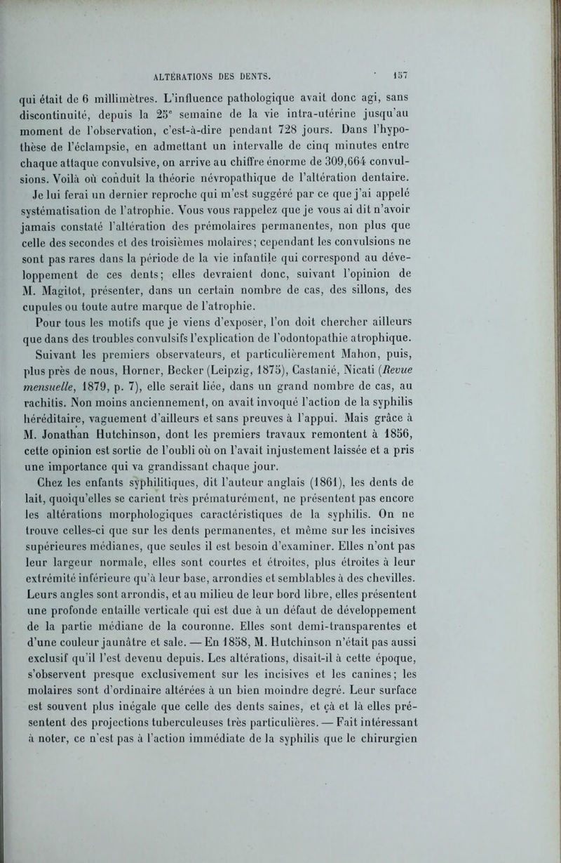 qui était de 6 millimètres. L’influence pathologique avait donc agi, sans discontinuité, depuis la 25e semaine de la vie intra-utérine jusqu’au moment de l’observation, c’est-à-dire pendant 728 jours. Dans l’hypo- thèse de l’éclampsie, en admettant un intervalle de cinq minutes entre chaque attaque convulsive, on arrive au chiffre énorme de 309,664 convul- sions. Voilà où conduit la théorie névropathique de l’altération dentaire. Je lui ferai un dernier reproche qui m’est suggéré par ce que j’ai appelé systématisation de l’atrophie. Vous vous rappelez que je vous ai dit n’avoir jamais constaté l’altération des prémolaires permanentes, non plus que celle des secondes et des troisièmes molaires; cependant les convulsions ne sont pas rares dans la période de la vie infantile qui correspond au déve- loppement de ces dents; elles devraient donc, suivant l’opinion de M. Magitot, présenter, dans un certain nombre de cas, des sillons, des cupules ou toute autre marque de l’atrophie. Pour tous les motifs que je viens d’exposer, l’on doit chercher ailleurs que dans des troubles convulsifs l’explication de l’odontopathie atrophique. Suivant les premiers observateurs, et particulièrement Mahon, puis, plus près de nous, Horner, Becker (Leipzig, 1875), Castanié, Nicati [Revue mensuelle, 1879, p. 7), elle serait liée, dans un grand nombre de cas, au rachitis. Non moins anciennement, on avait invoqué l’action de la syphilis héréditaire, vaguement d’ailleurs et sans preuves à l’appui. Mais grâce à M. Jonathan Hutchinson, dont les premiers travaux remontent à 1856, cette opinion est sortie de l’oubli où on l’avait injustement laissée et a pris une importance qui va grandissant chaque jour. Chez les enfants syphilitiques, dit l’auteur anglais (1861), les dents de lait, quoiqu’elles se carient très prématurément, ne présentent pas encore les altérations morphologiques caractéristiques de la syphilis. On ne trouve celles-ci que sur les dents permanentes, et même sur les incisives supérieures médianes, que seules il est besoin d’examiner. Elles n’ont pas leur largeur normale, elles sont courtes et étroites, plus étroites à leur extrémité inférieure qu’à leur base, arrondies et semblables à des chevilles. Leurs angles sont arrondis, et au milieu de leur bord libre, elles présentent une profonde entaille verticale qui est due à un défaut de développement de la partie médiane de la couronne. Elles sont demi-transparentes et d’une couleur jaunâtre et sale. — En 1858, M. Hutchinson n’était pas aussi exclusif qu’il l’est devenu depuis. Les altérations, disait-il à cette époque, s’observent presque exclusivement sur les incisives et les canines ; les molaires sont d’ordinaire altérées à un bien moindre degré. Leur surface est souvent plus inégale que celle des dents saines, et çà et là elles pré- sentent des projections tuberculeuses très particulières. — Fait intéressant à noter, ce n'est pas à l’action immédiate de la syphilis que le chirurgien
