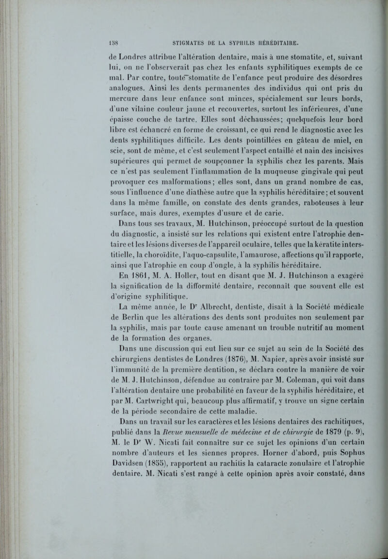 de Londres attribue l’altération dentaire, mais à une stomatite, et, suivant lui, on ne l’observerait pas chez les enfants syphilitiques exempts de ce mal. Par contre, toute-stomatite de l’enfance peut produire des désordres analogues. Ainsi les dents permanentes des individus qui ont pris du mercure dans leur enfance sont minces, spécialement sur leurs bords, d’une vilaine couleur jaune et recouvertes, surtout les inférieures, d’une épaisse couche de tartre. Elles sont déchaussées; quelquefois leur bord libre est échancré en forme de croissant, ce qui rend le diagnostic avec les dents syphilitiques difficile. Les dents pointillées en gâteau de miel, en scie, sont de même, et c’est seulement l’aspect entaillé et nain des incisives supérieures qui permet de soupçonner la syphilis chez les parents. Mais ce n’est pas seulement l’inflammation de la muqueuse gingivale qui peut provoquer ces malformations; elles sont, dans un grand nombre de cas, sous l'influence d’une diathèse autre que la syphilis héréditaire ; et souvent dans la même famille, on constate des dents grandes, raboteuses à leur surface, mais dures, exemptes d’usure et de carie. Dans tous ses travaux, M. Hutchinson, préoccupé surtout de la question du diagnostic, a insisté sur les relations qui existent entre l’atrophie den- taire et les lésions diverses de l’appareil oculaire, telles que la kératite inters- titielle, la choroïdite, l’aquo-capsulite, l’amaurose, affections qu’il rapporte, ainsi que l’atrophie en coup d’ongle, à la syphilis héréditaire. En 1861, M. A. Holler, tout en disant que M. J. Hutchinson a exagéré la signification de la difformité dentaire, reconnaît que souvent elle est d’origine syphilitique. La même année, le Dr Albrecht, dentiste, disait à la Société médicale de Berlin que les altérations des dents sont produites non seulement par la syphilis, mais par toute cause amenant un trouble nutritif au moment de la formation des organes. Dans une discussion qui eut lieu sur ce sujet au sein de la Société des chirurgiens dentistes de Londres (1876), M. Napier, après avoir insisté sur l’immunité de la première dentition, se déclara contre la manière de voir de M. J. Hutchinson, défendue au contraire par M. Coleman, qui voit dans l’altération dentaire une probabilité en faveur de la syphilis héréditaire, et par M. Carhvright qui, beaucoup plus affirmatif, y trouve un signe certain de la période secondaire de cette maladie. Dans un travail sur les caractères et les lésions dentaires des rachitiques, publié dans la Revue mensuelle de médecine et de chirurgie de 1879 (p. 9), M. le Dr W. Nicati fait connaître sur ce sujet les opinions d’un certain nombre d’auteurs et les siennes propres. Ilorner d’abord, puis Sophus Davidsen (1855), rapportent au rachilis la cataracte zonulaire et l’atrophie