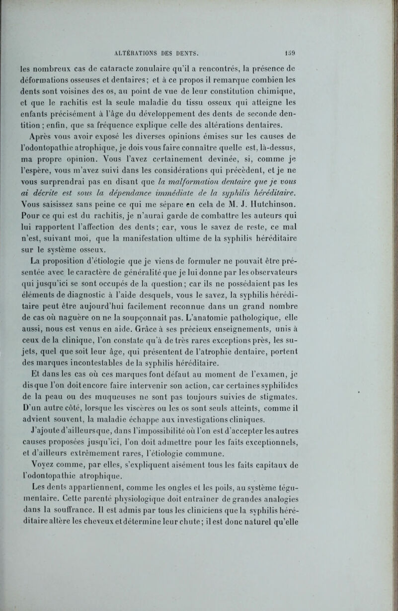 les nombreux cas de cataracte zonulaire qu’il a rencontrés, la présence de déformations osseuses et dentaires; et à ce propos il remarque combien les dents sont voisines des os, au point de vue de leur constitution chimique, et que le rachitis est la seule maladie du tissu osseux qui atteigne les enfants précisément à l’àge du développement des dents de seconde den- tition ; enfin, que sa fréquence explique celle des altérations dentaires. Après vous avoir exposé les diverses opinions émises sur les causes de l’odontopathie atrophique, je dois vous faire connaître quelle est. là-dessus, ma propre opinion. Vous l’avez certainement devinée, si, comme je l’espère, vous m’avez suivi dans les considérations qui précèdent, et je ne vous surprendrai pas en disant que la malformation dentaire que je vous ai décrite est sous la dépendance immédiate de la syphilis héréditaire. Vous saisissez sans peine ce qui me sépare en cela de M. J. Ilutchinson. Pour ce qui est du rachitis, je n’aurai garde de combattre les auteurs qui lui rapportent l’affection des dents; car, vous le savez de reste, ce mal n’est, suivant moi, que la manifestation ultime de la syphilis héréditaire sur le système osseux. La proposition d’étiologie que je viens de formuler ne pouvait être pré- sentée avec le caractère de généralité que je lui donne par les observateurs qui jusqu’ici se sont occupés de la question; car ils ne possédaient pas les éléments de diagnostic à l’aide desquels, vous le savez, la syphilis hérédi- taire peut être aujourd’hui facilement reconnue dans un grand nombre de cas où naguère on ne la soupçonnait pas. L’anatomie pathologique, elle aussi, nous est venus en aide. Grâce à scs précieux enseignements, unis à ceux de la clinique, l’on constate qu’à de très rares exceptions près, les su- jets, quel que soit leur âge, qui présentent de l’atrophie dentaire, portent des marques incontestables de la syphilis héréditaire. Et dans les cas où ces marques font défaut au moment de l’examen, je disque l’on doitencorc faire intervenir son action, car certainessyphilides de la peau ou des muqueuses ne sont pas toujours suivies de stigmates. D’un autre côté, lorsque les viscères ou les os sont seuls atteints, comme il advient souvent, la maladie échappe aux investigations cliniques. J’ajoute d’ailleursque, dans l’impossibilité où l’on est d’accepter les autres causes proposées jusqu’ici, l’on doit admettre pour les faits exceptionnels, et d’ailleurs extrêmement rares, l’étiologie commune. Voyez comme, par elles, s’expliquent aisément tous les faits capitaux de l’odontopathie atrophique. Les dents appartiennent, comme les ongles et les poils, au système tégu- mentaire. Cette parenté physiologique doit entraîner de grandes analogies dans la soulfrance. Il est admis par tous les cliniciens que la syphilis héré- ditaire altère les cheveuxetdétermineleurchute; ilest donenaturel qu’elle