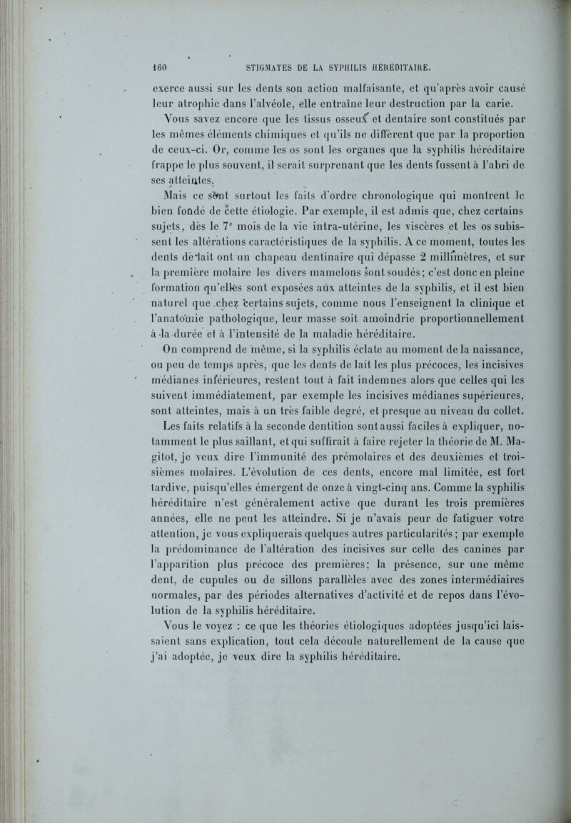exerce aussi sur les dents son action malfaisante, et qu’après avoir causé leur atrophie dans l’alvéole, elle entraîne leur destruction par la carie. Vous savez encore que les tissus osseux et dentaire sont constitués par les mêmes éléments chimiques et qu’ils ne diffèrent que par la proportion de ceux-ci. Or, comme les os sont les organes que la syphilis héréditaire frappe le plus souvent, il serait surprenant que les dents fussent à l’abri de ses atteintes. Mais ce sfrnt surtout les faits d'ordre chronologique qui montrent le bien fondé de cette étiologie. Par exemple, il est admis que, chez certains sujets, dès le 7e mois de la vie intra-utérine, les viscères et les os subis- sent les altérations caractéristiques de la syphilis. A ce moment, toutes les dents dèffait ont un chapeau dentinaire qui dépasse 2 millimètres, et sur la première molaire les divers mamelons sont soudés; c’est donc en pleine formation qu’elles sont exposées aux atteintes de la syphilis, et il est bien naturel que chez certains sujets, comme nous l’enseignent la clinique et l’anatomie pathologique, leur masse soit amoindrie proportionnellement à-la durée et à l’intensité de la maladie héréditaire. On comprend de même, si la syphilis éclate au moment delà naissance, ou peu de temps après, que les dents de lait les plus précoces, les incisives médianes inférieures, restent tout à fait indemnes alors que celles qui les suivent immédiatement, par exemple les incisives médianes supérieures, sont atteintes, mais à un très faible degré, et presque au niveau du collet. Les faits relatifs à la seconde dentition sont aussi faciles à expliquer, no- tamment le plus saillant, et qui suffirait à faire rejeter la théorie de M. Ma- gitot, je veux dire l’immunité des prémolaires et des deuxièmes et troi- sièmes molaires. L’évolution de ces dents, encore mal limitée, est fort tardive, puisqu’elles émergent de onze à vingt-cinq ans. Comme la syphilis héréditaire n’est généralement active que durant les trois premières années, elle ne peut les atteindre. Si je n’avais peur de fatiguer votre attention, je vous expliquerais quelques autres particularités ; par exemple la prédominance de l’altération des incisives sur celle des canines par l’apparition plus précoce des premières; la présence, sur une même dent, de cupules ou de sillons parallèles avec des zones intermédiaires normales, par des périodes alternatives d’activité et de repos dans l’évo- lution de la syphilis héréditaire. Vous le voyez : ce que les théories étiologiques adoptées jusqu’ici lais- saient sans explication, tout cela découle naturellement de la cause que j’ai adoptée, je veux dire la syphilis héréditaire.