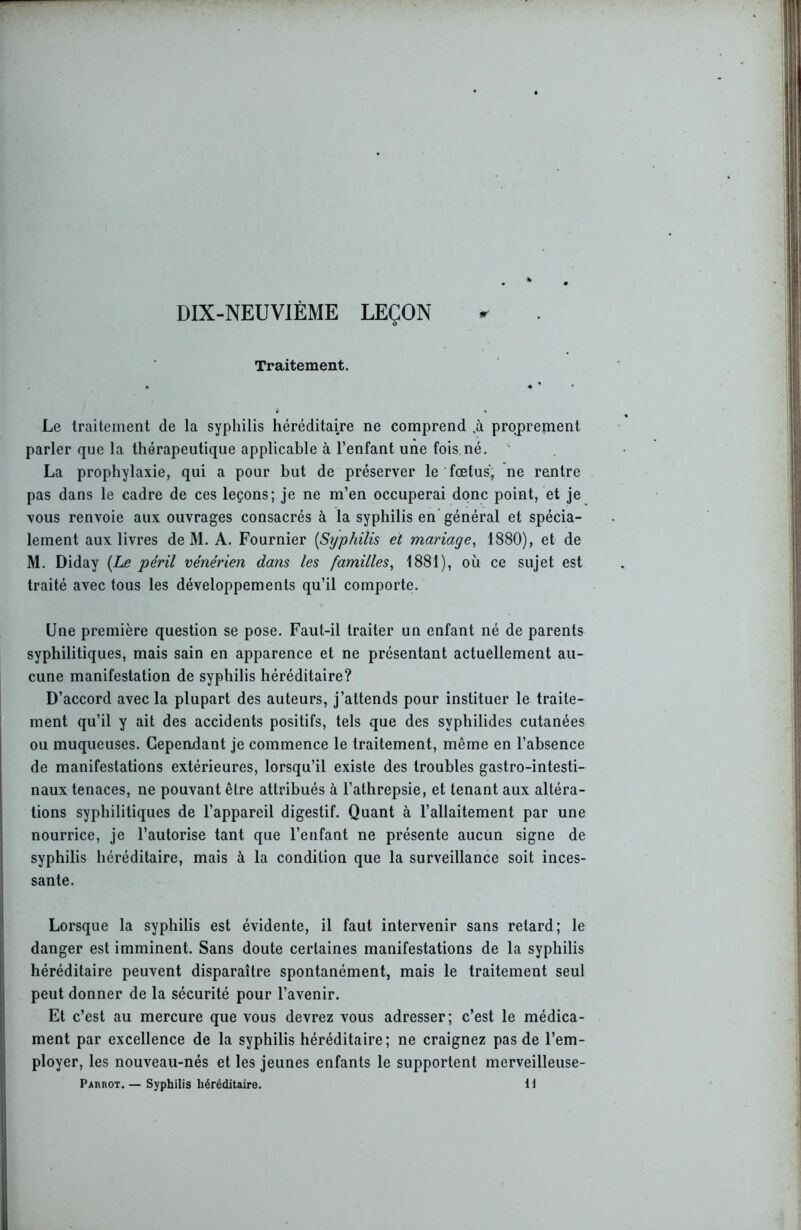 DIX-NEUVIÈME LEÇON tt Traitement. Le traitement de la syphilis héréditaire ne comprend .à proprement parler que la thérapeutique applicable à l’enfant une fois né. La prophylaxie, qui a pour but de préserver le fœtus!, ne rentre pas dans le cadre de ces leçons; je ne m’en occuperai donc point, et je vous renvoie aux ouvrages consacrés à la syphilis en général et spécia- lement aux livres de M. A. Fournier [Syphilis et mariage, 1880), et de M. Diday [Le péril vénérien dans les familles, 1881), où ce sujet est traité avec tous les développements qu’il comporte. Une première question se pose. Faut-il traiter un enfant né de parents syphilitiques, mais sain en apparence et ne présentant actuellement au- cune manifestation de syphilis héréditaire? D’accord avec la plupart des auteurs, j’attends pour instituer le traite- ment qu’il y ait des accidents positifs, tels que des svphilides cutanées ou muqueuses. Cependant je commence le traitement, même en l’absence de manifestations extérieures, lorsqu’il existe des troubles gastro-intesti- naux tenaces, ne pouvant être attribués à l’athrepsie, et tenant aux altéra- tions syphilitiques de l’appareil digestif. Quant à l’allaitement par une nourrice, je l’autorise tant que l’enfant ne présente aucun signe de syphilis héréditaire, mais à la condition que la surveillance soit inces- sante. Lorsque la syphilis est évidente, il faut intervenir sans retard; le danger est imminent. Sans doute certaines manifestations de la syphilis héréditaire peuvent disparaître spontanément, mais le traitement seul peut donner de la sécurité pour l’avenir. Et c’est au mercure que vous devrez vous adresser; c’est le médica- ment par excellence de la syphilis héréditaire; ne craignez pas de l’em- ployer, les nouveau-nés et les jeunes enfants le supportent merveilleuse- Parrot.— Syphilis héréditaire. il