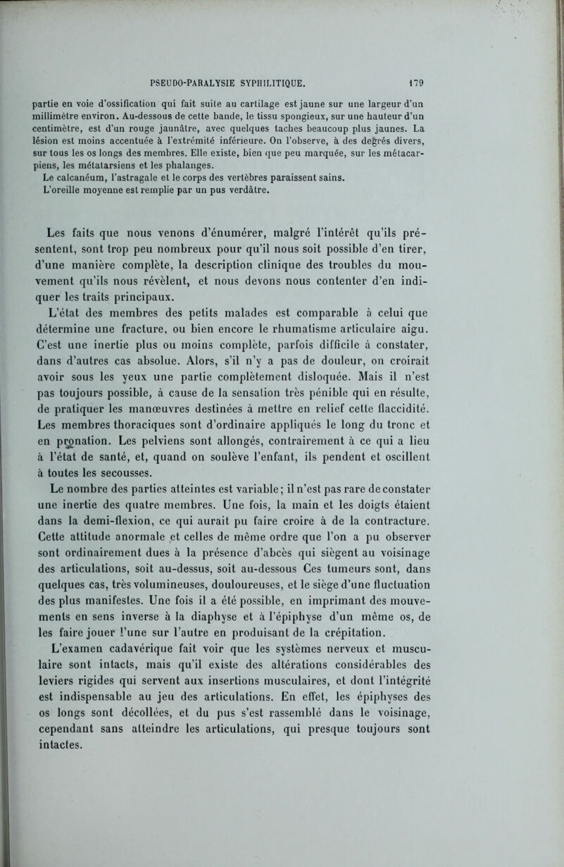 partie en voie d’ossification qui fait suite au cartilage est jaune sur une largeur d’un millimètre environ. Au-dessous de cette bande, le tissu spongieux, sur une hauteur d’un centimètre, est d’un rouge jaunâtre, avec quelques taches beaucoup plus jaunes. La lésion est moins accentuée à l'extrémité inférieure. On l’observe, à des degrés divers, sur tous les os longs des membres. Elle existe, bien que peu marquée, sur les métacar- piens, les métatarsiens et les phalanges. Le calcanéum, l’astragale et le corps des vertèbres paraissent sains. L’oreille moyenne est remplie par un pus verdâtre. Les faits que nous venons d’énumérer, malgré l’intérêt qu’ils pré- sentent, sont trop peu nombreux pour qu’il nous soit possible d’en tirer, d’une manière complète, la description clinique des troubles du mou- vement qu’ils nous révèlent, et nous devons nous contenter d’en indi- quer les traits principaux. L’état des membres des petits malades est comparable à celui que détermine une fracture, ou bien encore le rhumatisme articulaire aigu. C’est une inertie plus ou moins complète, parfois difficile à constater, dans d’autres cas absolue. Alors, s’il n’y a pas de douleur, on croirait avoir sous les yeux une partie complètement disloquée. Mais il n’est pas toujours possible, à cause de la sensation très pénible qui en résulte, de pratiquer les manœuvres destinées à mettre en relief celte flaccidité. Les membres thoraciques sont d’ordinaire appliqués le long du tronc et en pronation. Les pelviens sont allongés, contrairement à ce qui a lieu à l’état de santé, et, quand on soulève l’enfant, ils pendent et oscillent à toutes les secousses. Le nombre des parties atteintes est variable ; il n’est pas rare de constater une inertie des quatre membres. Une fois, la main et les doigts étaient dans la demi-flexion, ce qui aurait pu faire croire à de la contracture. Cette attitude anormale et celles de même ordre que l’on a pu observer sont ordinairement dues à la présence d’abcès qui siègent au voisinage des articulations, soit au-dessus, soit au-dessous Ces tumeurs sont, dans quelques cas, très volumineuses, douloureuses, et le siège d’une fluctuation des plus manifestes. Une fois il a été possible, en imprimant des mouve- ments en sens inverse à la diaphyse et à l’épiphyse d’un même os, de les faire jouer l’une sur l’autre en produisant de la crépitation. L’examen cadavérique fait voir que les systèmes nerveux et muscu- laire sont intacts, mais qu’il existe des altérations considérables des leviers rigides qui servent aux insertions musculaires, et dont l’intégrité est indispensable au jeu des articulations. En effet, les épiphvses des os longs sont décollées, et du pus s’est rassemblé dans le voisinage, cependant sans atteindre les articulations, qui presque toujours sont intactes.