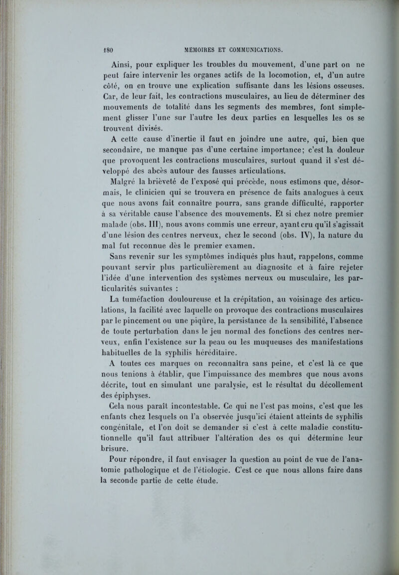 Ainsi, pour expliquer les troubles du mouvement, d’une part on ne peut faire intervenir les organes actifs de la locomotion, et, d’un autre côté, on en trouve une explication suffisante dans les lésions osseuses. Car, de leur fait, les contractions musculaires, au lieu de déterminer des mouvements de totalité dans les segments des membres, font simple- ment glisser l’une sur l’autre les deux parties en lesquelles les os se trouvent divisés. A cette cause d’inertie il faut en joindre une autre, qui, bien que secondaire, ne manque pas d’une certaine importance; c’est la douleur que provoquent les contractions musculaires, surtout quand il s’est dé- veloppé des abcès autour des fausses articulations. Malgré la brièveté de l’exposé qui précède, nous estimons que, désor- mais, le clinicien qui se trouvera en présence de faits analogues à ceux que nous avons fait connaître pourra, sans grande difficulté, rapporter à sa véritable cause l’absence des mouvements. Et si chez notre premier malade (obs. III), nous avons commis une erreur, ayant cru qu’il s’agissait d’une lésion des centres nerveux, chez le second (obs. IV), la nature du mal fut reconnue dès le premier examen. Sans revenir sur les symptômes indiqués plus haut, rappelons, comme pouvant servir plus particulièrement au diagnositc et à faire rejeter l’idée d’une intervention des systèmes nerveux ou musculaire, les par- ticularités suivantes : La tuméfaction douloureuse et la crépitation, au voisinage des articu- lations, la facilité avec laquelle on provoque des contractions musculaires par le pincement ou une piqûre, la persistance de la sensibilité, l’absence de toute perturbation dans le jeu normal des fonctions des centres ner- veux, enfin l’existence sur la peau ou les muqueuses des manifestations habituelles de la syphilis héréditaire. A toutes ces marques on reconnaîtra sans peine, et c’est là ce que nous tenions à établir, que l’impuissance des membres que nous avons décrite, tout en simulant une paralysie, est le résultat du décollement des épiphyses. Gela nous paraît incontestable. Ce qui ne l’est pas moins, c’est que les enfants chez lesquels on l’a observée jusqu’ici étaient atteints de syphilis congénitale, et l’on doit se demander si c’est à cette maladie constitu- tionnelle qu’il faut attribuer l’altération des os qui détermine leur brisure. Pour répondre, il faut envisager la question au point de vue de l’ana- tomie pathologique et de l’étiologie. C’est ce que nous allons faire dans la seconde partie de cette étude.