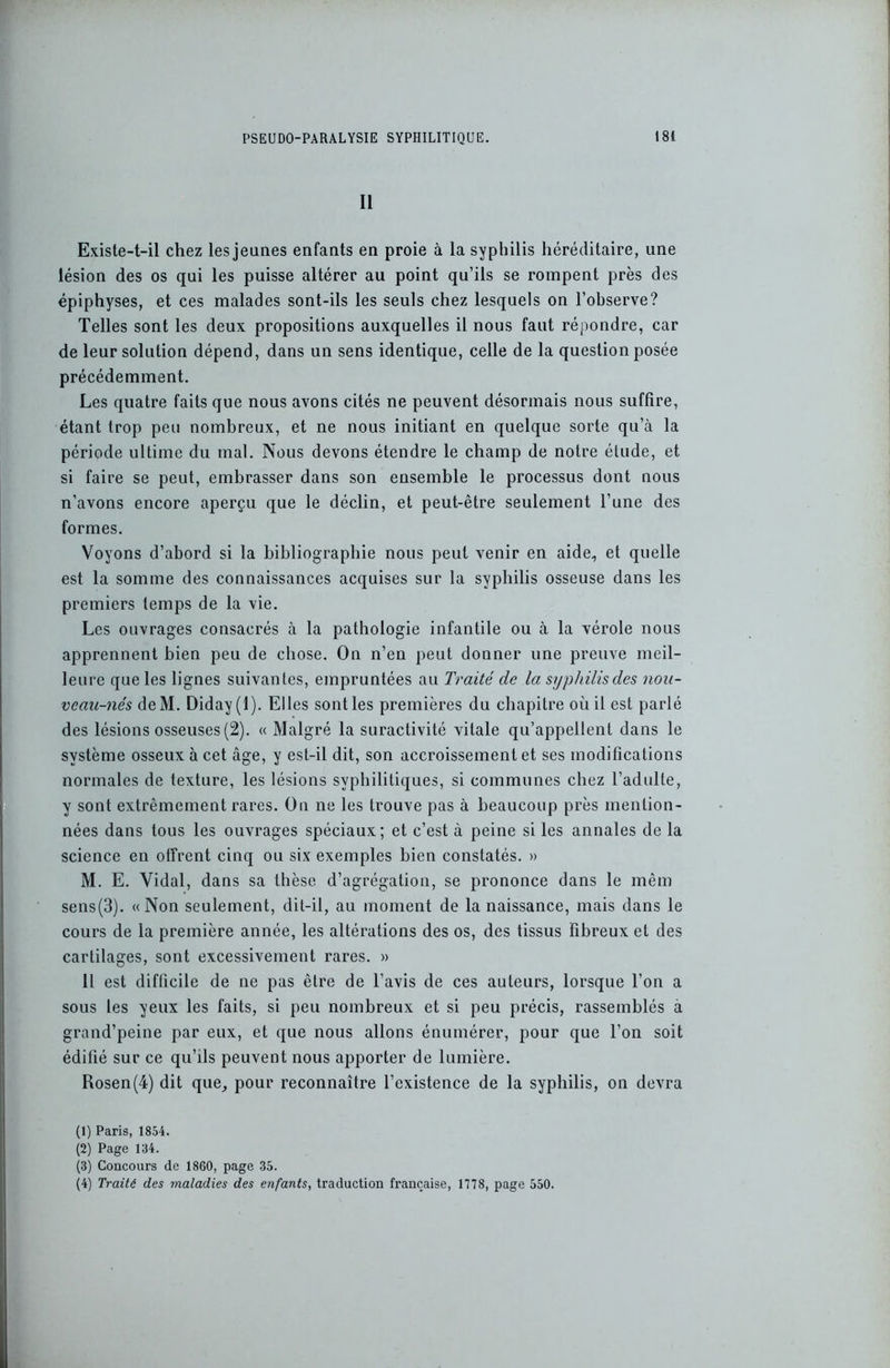 II Existe-t-il chez les jeunes enfants en proie à la syphilis héréditaire, une lésion des os qui les puisse altérer au point qu’ils se rompent près des épiphyses, et ces malades sont-ils les seuls chez lesquels on l’observe? Telles sont les deux propositions auxquelles il nous faut répondre, car de leur solution dépend, dans un sens identique, celle de la question posée précédemment. Les quatre faits que nous avons cités ne peuvent désormais nous suffire, étant trop peu nombreux, et ne nous initiant en quelque sorte qu’à la période ultime du mal. Nous devons étendre le champ de notre étude, et si faire se peut, embrasser dans son ensemble le processus dont nous n’avons encore aperçu que le déclin, et peut-être seulement l’une des formes. Voyons d’abord si la bibliographie nous peut venir en aide, et quelle est la somme des connaissances acquises sur la syphilis osseuse dans les premiers temps de la vie. Les ouvrages consacrés à la pathologie infantile ou à la vérole nous apprennent bien peu de chose. On n’en peut donner une preuve meil- leure que les lignes suivantes, empruntées au Traité de la syphilis des nou- veau-nés deM. Diday (1). Elles sont les premières du chapitre où il est parlé des lésions osseuses (2). « Malgré la suractivité vitale qu’appellent dans le système osseux à cet âge, y est-il dit, son accroissement et ses modifications normales de texture, les lésions syphilitiques, si communes chez l’adulte, y sont extrêmement rares. On ne les trouve pas à beaucoup près mention- nées dans tous les ouvrages spéciaux; et c’est à peine si les annales de la science en offrent cinq ou six exemples bien constatés. » M. E. Vidal, dans sa thèse d’agrégation, se prononce dans le mêm sens(3). «Non seulement, dit-il, au moment de la naissance, mais dans le cours de la première année, les altérations des os, des tissus fibreux et des cartilages, sont excessivement rares. » Il est difficile de ne pas être de l’avis de ces auteurs, lorsque l’on a sous les yeux les faits, si peu nombreux et si peu précis, rassemblés à grand’peine par eux, et que nous allons énumérer, pour que l’on soit édifié sur ce qu’ils peuvent nous apporter de lumière. Rosen(4) dit que, pour reconnaître l’existence de la syphilis, on devra (1) Paris, 1854. (2) Page 134. (3) Concours de 1860, page 35. (4) Traité des maladies des enfants, traduction française, 1778, page 550.
