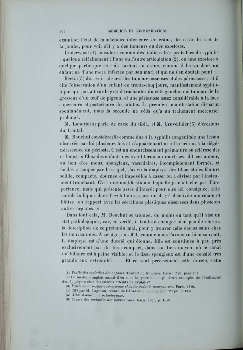 examiner l'état de la mâchoire inférieure, du crâne, des os du bras et de la jambe, pour voir s’il y a des tumeurs ou des exostoses. Underwood (1) considère comme des indices très probables de syphilis « quelque relâchement à l’une ou l’autre articulation (2), ou une exostose à quelque partie que ce soit, surtout au crâne, comme il l’a vu dans un enfant né d’une mère infectée par son mari et qui ne s’en doutait point ». Bertin(3) dit avoir observédes tumeurs osseuses et des périostoses; et il cite l’observation d’un enfant de trente-cinq jours, manifestement syphili- tique, qui portait sur le grand trochanter du côté gauche une tumeur de la grosseur d’un œuf de pigeon, et une périostose assez considérable à la face supérieure et postérieure du cubitus. La première manifestation disparut spontanément, mais la seconde ne céda qu’à un traitement mercuriel prolongé. M. Lahorie(4) parle de carie du tibia, etM. Cruveilhier (5) d’érosions du frontal. M. Bouchut considère(6) comme due à la syphilis congénitale une lésion observée par lui plusieurs fois et n’appartenant ni à la carie ni à la dégé- nérescence du périoste. C’est un endurcissement prématuré ou sclérose des os longs. « Chez des enfants nés avant terme ou mort-nés, dit cet auteur, au lieu d’os mous, spongieux, vasculaires, incomplètement formés, et faciles à couper par le scapel, j’ai vu la diaphyse des tibias et des fémurs solide, compacte, éburnée et impossible à casser ou à diviser par l’instru- ment tranchant. C’est une modification à laquelle je n’allache pas d’im- portance, mais qui présente assez d’intérêt pour être ici consignée. Elle semble indiquer dans l’évolution osseuse un degré d’activité anormale et hâtive, en rapport avec les sécrétions plastiques observées dans plusieurs autres organes. » Dans tout cela, M. Bouchut se trompe, du moins en tant qu’il vise un état pathologique; car, en vérité, il faudrait changer bien peu de chose à la description de ce prétendu mal, pour y trouver celle des os sains chez les nouveau-nés. A cet âge, en effet, comme nous l’avons vu bien souvent, la diaphyse est d’une dureté qui étonne. Elle est constituée à peu près exclusivement par du tissu compact, dans son tiers moyen, où le canal médullaire est à peine visible; et le tissu spongieux est d’une densité très grande aux extrémités. — Et ce sont précisément cette dureté, cette 1) Traité des maladies des enfants. Traduction française. Paris, 1786, page 3G1. 12) Le médecin anglais aurait-il eu sous les yeux un ou plusieurs exemples de décollement des épiphyses chez des enfants atteints de syphilis? (3) Traité de la maladie vénérienne chez les enfants nouveau-nés. Paris, 1810. (4) Cité par M. Lagneau, séance de l’Académie de médecine, 1er juillet 1851. (5) Atlas d’anatomie pathologique. (6) Traité des maladies des nouveau-nés. Paris, 1861, p. lOiO.