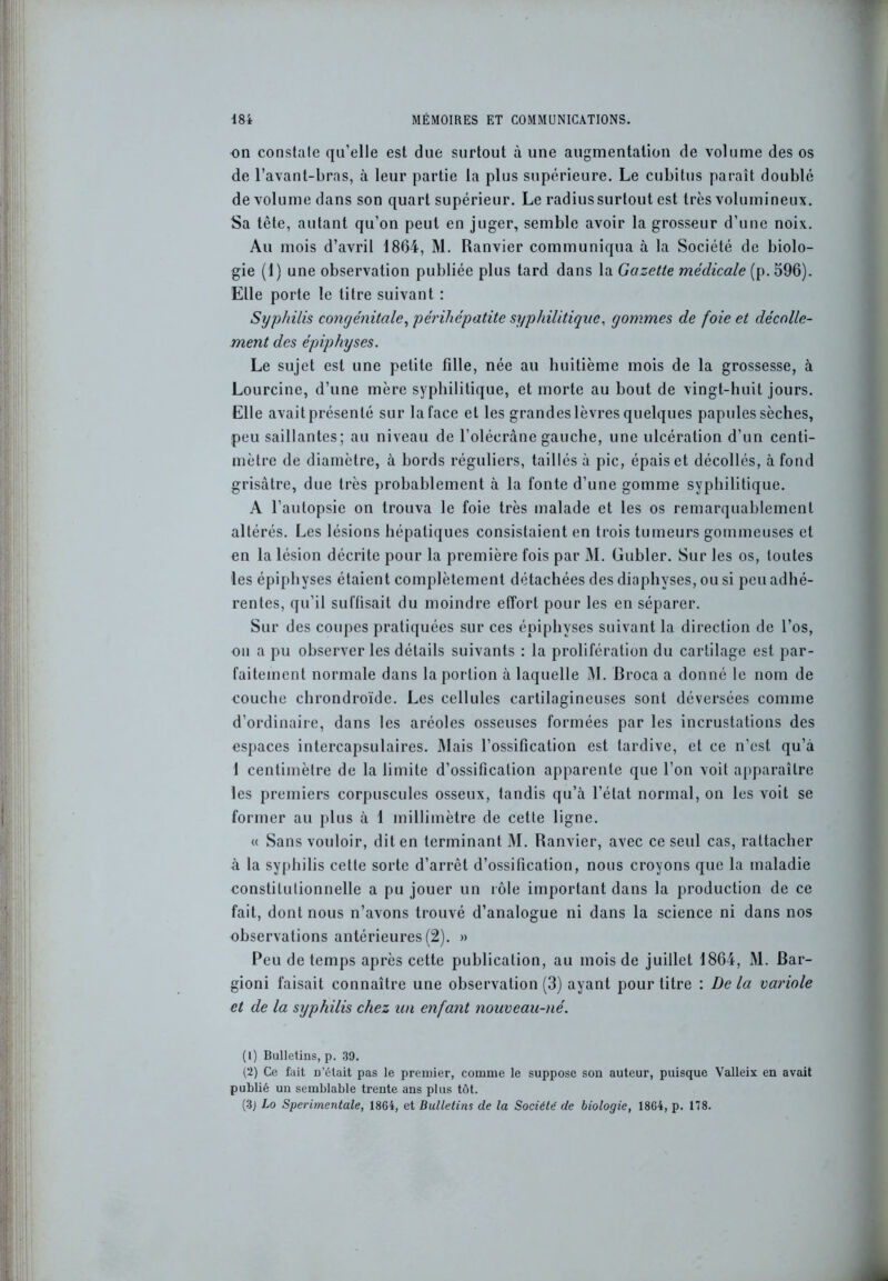 on constate qu’elle est due surtout à une augmentation de volume des os de l’avant-bras, à leur partie la plus supérieure. Le cubitus paraît doublé de volume dans son quart supérieur. Le radiussurtout est très volumineux. Sa tête, autant qu’on peut en juger, semble avoir la grosseur d’une noix. Au mois d’avril 1864, M. Ranvier communiqua à la Société de biolo- gie (1) une observation publiée plus tard dans la Gazette médicale (p. 596). Elle porte le titre suivant : Syphilis congénitale, périhépatite syphilitique, gommes de foie et décolle- ment des épiphyses. Le sujet est une petite fille, née au huitième mois de la grossesse, à Lourcine, d’une mère syphilitique, et morte au bout de vingt-huit jours. Elle avait présenté sur la face et les grandes lèvres quelques papules sèches, peu saillantes; au niveau de l’olécràne gauche, une ulcération d’un centi- mètre de diamètre, à bords réguliers, taillés à pic, épais et décollés, à fond grisâtre, due très probablement à la fonte d’une gomme syphilitique. A l’autopsie on trouva le foie très malade et les os remarquablement altérés. Les lésions hépatiques consistaient en trois tumeurs gommeuses et en la lésion décrite pour la première fois par M. Gubler. Sur les os, toutes les épiphyses étaient complètement détachées des diaphyses, ou si peu adhé- rentes, qu’il suffisait du moindre effort pour les en séparer. Sur des coupes pratiquées sur ces épiphyses suivant la direction de l’os, on a pu observer les détails suivants : la prolifération du cartilage est par- faitement normale dans la portion à laquelle M. Broca a donné le nom de couche chrondroïde. Les cellules cartilagineuses sont déversées comme d’ordinaire, dans les aréoles osseuses formées par les incrustations des espaces intercapsulaires. Mais l’ossification est tardive, et ce n’est qu’a 1 centimètre de la limite d’ossification apparente que l’on voit apparaître les premiers corpuscules osseux, tandis qu’à l’état normal, on les voit se former au plus à 1 millimètre de cette ligne. « Sans vouloir, dit en terminant M. Ranvier, avec ce seul cas, rattacher à la syphilis cette sorte d’arrêt d’ossification, nous croyons que la maladie constitutionnelle a pu jouer un rôle important dans la production de ce fait, dont nous n’avons trouvé d’analogue ni dans la science ni dans nos observations antérieures (2). » Peu de temps après cette publication, au mois de juillet 1864, M. Bar- gioni faisait connaître une observation (3) ayant pour titre : De la variole et de la syphilis chez un enfant nouveau-né. (1) Bulletins, p. 39. (2) Ce fait n’était pas le premier, comme le suppose son auteur, puisque Valleix en avait publié un semblable trente ans plus tôt. (3j Lo Sperimentale, 1864, et Bulletins de la Société de biologie, 1864, p. 178.