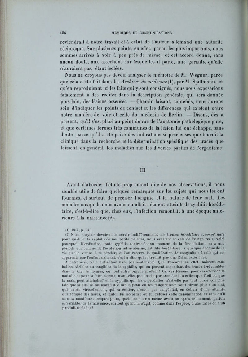reviendrait à notre travail et à celui de l’auteur allemand une autorité réciproque. Sur plusieurs points, en effet, parmi les plus importants, nous sommes arrivés à voir à peu près de même; et cet accord donne, sans aucun doute, aux assertions sur lesquelles il porte, une garantie qu’elle n’auraient pas, étant isolées. Nous ne croyons pas devoir analyser le mémoire de M. Wegner, parce que cela a été fait dans les Archives de médecine (1), parM. Spillmann, et qu’en reproduisant ici les faits qui y sont consignés, nous nous exposerions fatalement à des redites dans la description générale, qui sera donnée plus loin, des lésions osseuses. — Chemin faisant, toutefois, nous aurons soin d’indiquer les points de contact et les différences qui existent entre notre manière de voir et celle du médecin de Berlin. — Disons, dès à présent, qu’il s’est placé au point de vue de l’anatomie pathologique pure, et que certaines formes très communes de la lésion lui ont échappé, sans doute parce qu’il a été privé des indications si précieuses que fournit la clinique dans la recherche et la détermination spécifique des traces que laissent en général les maladies sur les diverses parties de l’organisme. III Avant d’aborder l’étude proprement dite de nos observations, il nous semble utile de faire quelques remarques sur les sujets qui nous les ont fournies, et surtout de préciser l’origine et la nature de leur mal. Les malades auxquels nous avons eu affaire étaient atteints de syphilis hérédi- taire, c’est-à-dire que, chez eux, l’infection remontait à une époque anté- rieure à la naissance (2). (1) 1872, p. 345. (2) Nous croyons devoir nous servir indifféremment des termes héréditaire et congénitale pour qualifier la syphilis de nos petits malades, nous écartant en cela de l’usage reçu; voici pourquoi. D'ordinaire, toute syphilis contractée au moment de la fécondation, ou à une période quelconque de l’évolution intra-utérine, est dite héréditaire, à quelque époque de la vie qu’elle vienne à se révéler; et Ton réserve la qualification de congénitale à celle qui est apparente sur l’enfant naissant, c’est-à-dire qui se traduit par une lésion extérieure. A notre avis, cette distinction n’cst pas soutenable. Que d'enfants, en effet, naissent sans indices visibles ou tangibles de la syphilis, qui en portent cependant des traces irrécusables dans le foie, le thymus, ou tout autre organe profond! Or, ces lésions, pour caractériser la maladie et pour la faire classer, n’ont-elles pas une importance égale à celles que l'œil ou que la main peut atteindre? et la syphilis qui les a produites n’est-elle pas tout aussi congéni- tale que si elle se fût manifestée sur la peau ou les muqueuses? Nous dirons plus : un mal, qui existe virtuellement, qui va éclater, n’est-il pas congénital, en dehors d une atteinte quelconque des tissus, et faut-il lui accorder ou lui refuser cette dénomination suivant qu'il se sera manifesté quelques jours, quelques heures même avant ou après ce moment, parfois si variable, de la naissance, surtout quand il s’agit, comme dans l’espèce, d’une mère ou d’un produit malades?