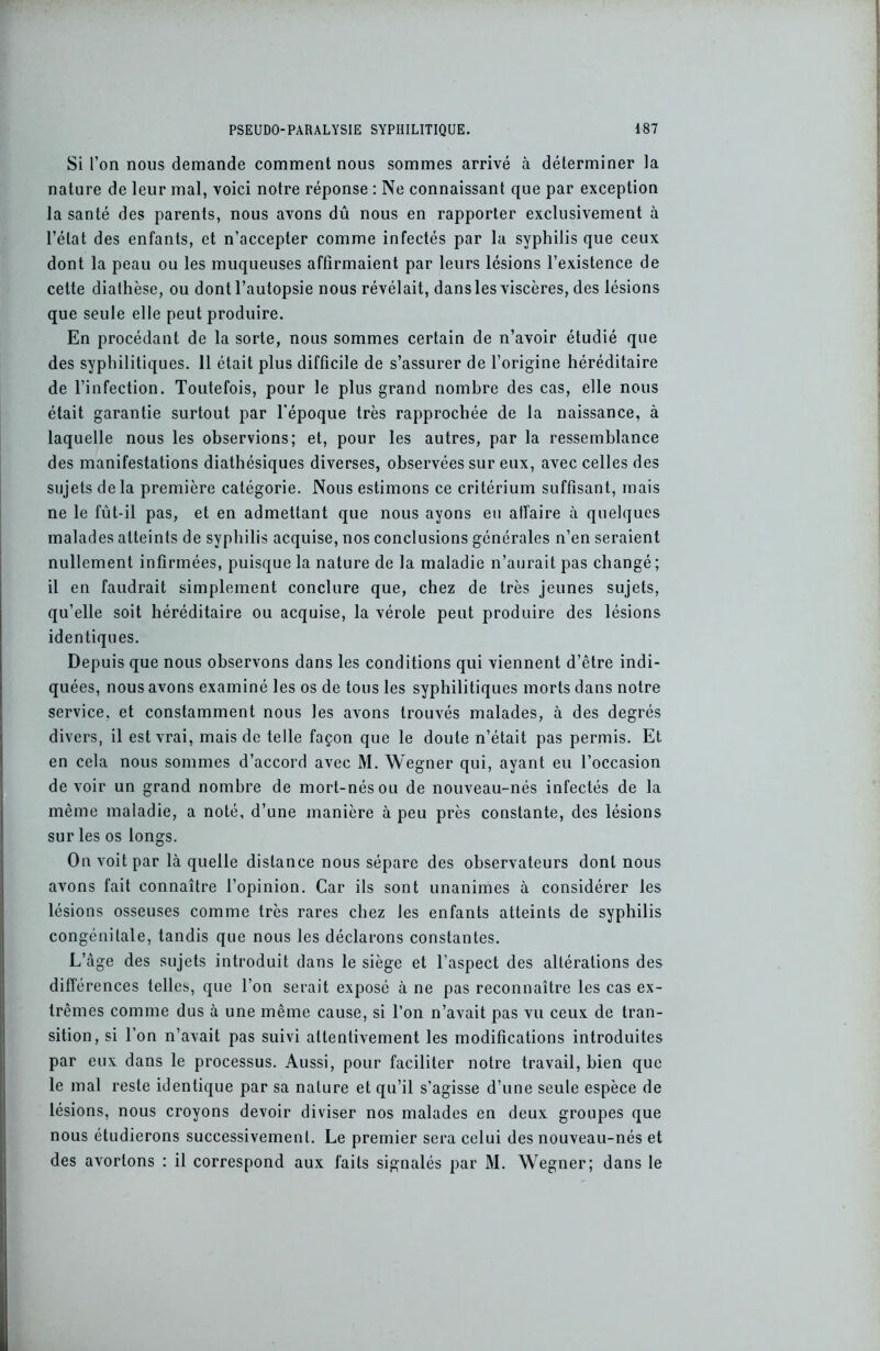 Si l’on nous demande comment nous sommes arrivé à déterminer la nature de leur mal, voici notre réponse : Ne connaissant que par exception la santé des parents, nous avons dû nous en rapporter exclusivement à l’état des enfants, et n’accepter comme infectés par la syphilis que ceux dont la peau ou les muqueuses affirmaient par leurs lésions l’existence de cette diathèse, ou dont l’autopsie nous révélait, dans les viscères, des lésions que seule elle peut produire. En procédant de la sorte, nous sommes certain de n’avoir étudié que des syphilitiques. 11 était plus difficile de s’assurer de l’origine héréditaire de l’infection. Toutefois, pour le plus grand nombre des cas, elle nous était garantie surtout par l’époque très rapprochée de la naissance, à laquelle nous les observions; et, pour les autres, par la ressemblance des manifestations diathésiques diverses, observées sur eux, avec celles des sujets delà première catégorie. Nous estimons ce critérium suffisant, mais ne le fût-il pas, et en admettant que nous ayons eu affaire à quelques malades atteints de syphilis acquise, nos conclusions générales n’en seraient nullement infirmées, puisque la nature de la maladie n’aurait pas changé ; il en faudrait simplement conclure que, chez de très jeunes sujets, qu’elle soit héréditaire ou acquise, la vérole peut produire des lésions identiques. Depuis que nous observons dans les conditions qui viennent d’être indi- quées, nous avons examiné les os de tous les syphilitiques morts dans notre service, et constamment nous les avons trouvés malades, à des degrés divers, il est vrai, mais de telle façon que le doute n’était pas permis. Et en cela nous sommes d’accord avec M. Wegner qui, ayant eu l’occasion devoir un grand nombre de mort-nés ou de nouveau-nés infectés de la même maladie, a noté, d’une manière à peu près constante, des lésions sur les os longs. On voit par là quelle distance nous sépare des observateurs dont nous avons fait connaître l’opinion. Car ils sont unanimes à considérer les lésions osseuses comme très rares chez les enfants atteints de syphilis congénitale, tandis que nous les déclarons constantes. L’àge des sujets introduit dans le siège et l’aspect des altérations des différences telles, que l’on serait exposé à ne pas reconnaître les cas ex- trêmes comme dus à une même cause, si l’on n’avait pas vu ceux de tran- sition, si l’on n’avait pas suivi attentivement les modifications introduites par eux dans le processus. Aussi, pour faciliter notre travail, bien que le mal reste identique par sa nature et qu’il s’agisse d’une seule espèce de lésions, nous croyons devoir diviser nos malades en deux groupes que nous étudierons successivement. Le premier sera celui des nouveau-nés et des avortons : il correspond aux faits signalés par M. Wegner; dans le