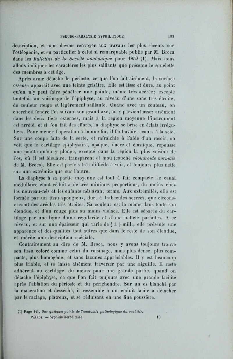 description, et nous devons renvoyer aux travaux les plus récents sur l’ostéogénie, et en particulier à celui si remarquable publié par M. Broca dans les Bulletins de la Société anatomique pour 1852 (1). Mais nous allons indiquer les caractères les plus saillants que présente le squelette des membres à cet âge. Après avoir détaché le périoste, ce que l’on fait aisément, la surface osseuse apparaît avec une teinte grisâtre. Elle est lisse et dure, au point qu’on n’y peut faire pénétrer une pointe, même très acérée; excepté toutefois au voisinage de l’épiphyse, au niveau d’une zone très étroite, de couleur rouge et légèrement saillante. Quand avec un couteau, on cherche à fendre l’os suivant son grand axe, on y parvient assez aisément dans les deux tiers externes, mais à la région moyenne l’instrument est arrêté, et si l’on fait des efforts, la diaphyse se brise en éclats irrégu- liers. Pour mener l’opération à bonne fin, il faut avoir recours à la scie. Sur une coupe faite de la sorte, et rafraîchie à l’aide d'un rasoir, on voit que le cartilage épiphysaire, opaque, nacré et élastique, repousse une pointe qu’on y plonge, excepté dans la région la plus voisine de l’os, où il est bleuâtre, transparent et mou (couche chondroïde normale de M. Broca). Elle est parfois très difficile à voir, et toujours plus nette sur une extrémité que sur l’autre. La diaphyse à sa partie moyenne est tout à fait compacte, le canal médullaire étant réduit à de très minimes proportions, du moins chez les nouveau-nés et les enfants nés avant terme. Aux extrémités, elle est formée par un tissu spongieux, dur, à trabécules serrées, que circons- crivent des aréoles très étroites. Sa couleur est la même dans toute sou étendue, et d’un rouge plus ou moins violacé. Elle est séparée du car- tilage par une ligne d’une régularité et d’une netteté parfaites. A ce niveau, et sur une épaisseur qui varie de £ à | mill., elle présente une apparence et des qualités tout autres que dans le reste de son étendue, et mérite une description spéciale. Contrairement au dire de M. Broca, nous y avons toujours trouvé son tissu coloré comme celui du voisinage, mais plus dense, plus com- pacte, plus homogène, et sans lacunes appréciables. Il y est beaucoup plus friable, et se laisse aisément traverser par une aiguille. 11 reste adhérent au cartilage, du moins pour une grande partie, quand on détache l’épiphyse, ce que l'on fait toujours avec une grande facilité après l’ablation du périoste et du périchondre. Sur un os blanchi par la macération et desséché, il ressemble à un enduit facile à détacher par le raclage, plâtreux, et se réduisant en une fine poussière. (1) Page 141, Sur quelques points de l'anatomie pathologique du rachitis. Parrot. — Syphilis héréditaire. 13