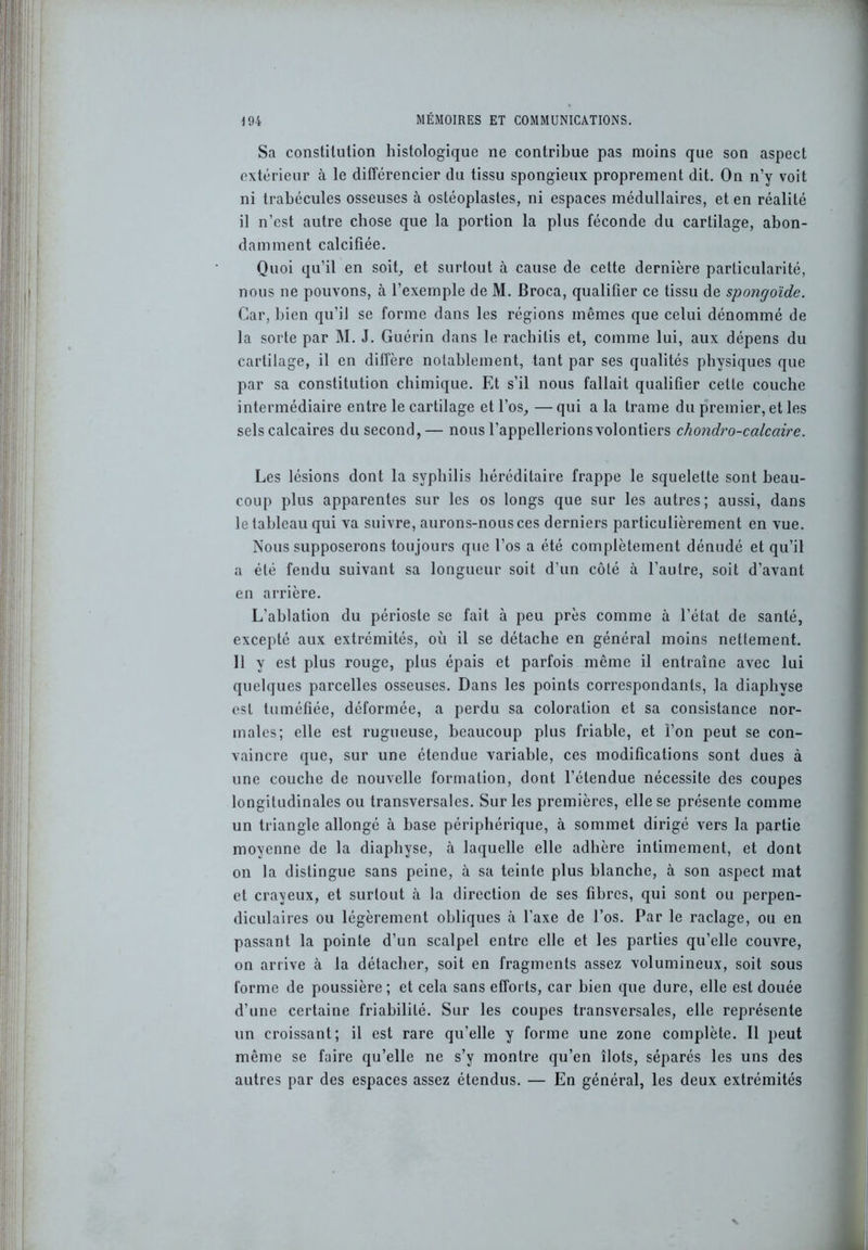Sa constitution histologique ne contribue pas moins que son aspect extérieur à le différencier du tissu spongieux proprement dit. On n’y voit ni trabécules osseuses à ostéoplastes, ni espaces médullaires, et en réalité il n’est autre chose que la portion la plus féconde du cartilage, abon- damment calcifiée. Quoi qu’il en soit,, et surtout à cause de cette dernière particularité, nous ne pouvons, à l’exemple de M. Broca, qualifier ce tissu de spongoïde. Car, bien qu’il se forme dans les régions mêmes que celui dénommé de la sorte par M. J. Guérin dans le rachilis et, comme lui, aux dépens du cartilage, il en diffère notablement, tant par ses qualités physiques que par sa constitution chimique. Et s’il nous fallait qualifier celle couche intermédiaire entre le cartilage et l’os, — qui a la trame du premier, et les sels calcaires du second,— nous l’appellerionsvolontiers chondro-calcaire. Les lésions dont la syphilis héréditaire frappe le squelette sont beau- coup plus apparentes sur les os longs que sur les autres; aussi, dans le tableau qui va suivre, aurons-nous ces derniers particulièrement en vue. Nous supposerons toujours que l’os a été complètement dénudé et qu’il a été fendu suivant sa longueur soit d’un côté à l'autre, soit d’avant en arrière. L’ablation du périoste se fait à peu près comme à l’état de santé, excepté aux extrémités, où il se détache en général moins nettement. Il y est plus rouge, plus épais et parfois même il entraîne avec lui quelques parcelles osseuses. Dans les points correspondants, la diaphyse est tuméfiée, déformée, a perdu sa coloration et sa consistance nor- males; elle est rugueuse, beaucoup plus friable, et l’on peut se con- vaincre que, sur une étendue variable, ces modifications sont dues à une couche de nouvelle formation, dont l’étendue nécessite des coupes longitudinales ou transversales. Sur les premières, elle se présente comme un triangle allongé à base périphérique, à sommet dirigé vers la partie moyenne de la diaphyse, à laquelle elle adhère intimement, et dont on la distingue sans peine, à sa teinte plus blanche, à son aspect mat et crayeux, et surtout à la direction de ses fibres, qui sont ou perpen- diculaires ou légèrement obliques à l’axe de l’os. Par le raclage, ou en passant la pointe d’un scalpel entre elle et les parties qu’elle couvre, on arrive à la détacher, soit en fragments assez volumineux, soit sous forme de poussière; et cela sans efforts, car bien que dure, elle est douée d’une certaine friabilité. Sur les coupes transversales, elle représente un croissant; il est rare qu’elle y forme une zone complète. Il peut même se faire qu’elle ne s’y montre qu’en îlots, séparés les uns des autres par des espaces assez étendus. — En général, les deux extrémités V