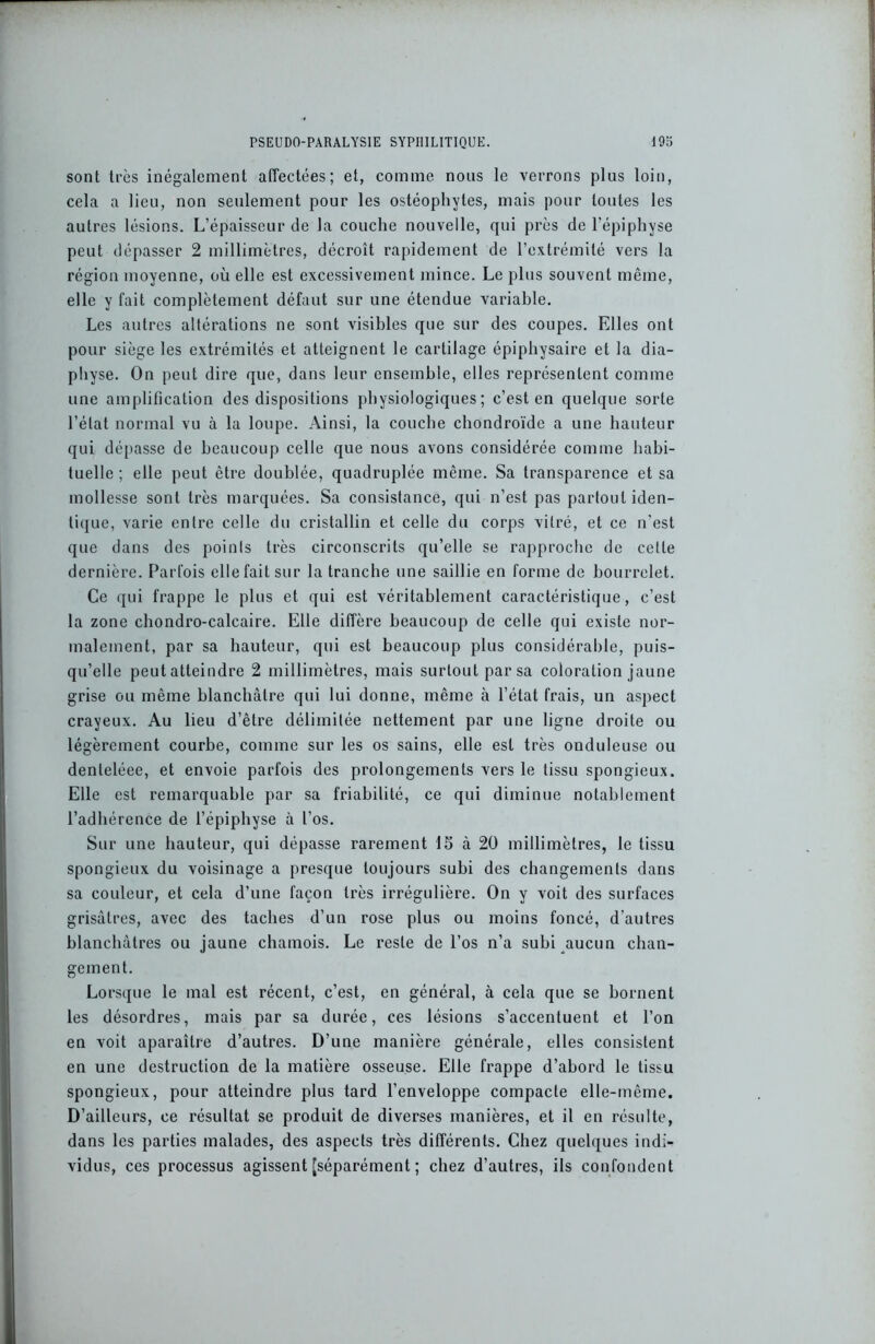 sont très inégalement affectées; et, comme nous le verrons pins loin, cela a lieu, non seulement pour les ostéophyles, mais pour toutes les autres lésions. L’épaisseur de la couche nouvelle, qui près de l'épiphyse peut dépasser 2 millimètres, décroît rapidement de l’extrémité vers la région moyenne, où elle est excessivement mince. Le plus souvent même, elle y fait complètement défaut sur une étendue variable. Les autres altérations ne sont visibles que sur des coupes. Elles ont pour siège les extrémités et atteignent le cartilage épiphysaire et la dia- physe. On peut dire que, dans leur ensemble, elles représentent comme une amplification des dispositions physiologiques; c’est en quelque sorte l’état normal vu à la loupe. Ainsi, la couche chondroïde a une hauteur qui dépasse de beaucoup celle que nous avons considérée comme habi- tuelle ; elle peut être doublée, quadruplée même. Sa transparence et sa mollesse sont très marquées. Sa consistance, qui n’est pas partout iden- tique, varie entre celle du cristallin et celle du corps vitré, et ce n'est que dans des points très circonscrits qu’elle se rapproche de celle dernière. Parfois ellefaitsur la tranche une saillie en forme de bourrelet. Ce qui frappe le plus et qui est véritablement caractéristique, c’est la zone chondro-calcaire. Elle diffère beaucoup de celle qui existe nor- malement, par sa hauteur, qui est beaucoup plus considérable, puis- qu’elle peut atteindre 2 millimètres, mais surtout par sa coloration jaune grise ou même blanchâtre qui lui donne, même à l’état frais, un aspect crayeux. Au lieu d’être délimitée nettement par une ligne droite ou légèrement courbe, comme sur les os sains, elle est très onduleuse ou denteléee, et envoie parfois des prolongements vers le tissu spongieux. Elle est remarquable par sa friabilité, ce qui diminue notablement l’adhérence de l’épiphyse à l’os. Sur une hauteur, qui dépasse rarement 15 à 20 millimètres, le tissu spongieux du voisinage a presque toujours subi des changements dans sa couleur, et cela d’une façon très irrégulière. On y voit des surfaces grisâtres, avec des taches d’un rose plus ou moins foncé, d’autres blanchâtres ou jaune chamois. Le reste de l’os n’a subi aucun chan- gement. Lorsque le mal est récent, c’est, en général, à cela que se bornent les désordres, mais par sa durée, ces lésions s’accentuent et l’on en voit aparaîlre d’autres. D’une manière générale, elles consistent en une destruction de la matière osseuse. Elle frappe d’abord le tissu spongieux, pour atteindre plus tard l’enveloppe compacte elle-même. D’ailleurs, ce résultat se produit de diverses manières, et il en résulte, dans les parties malades, des aspects très différents. Chez quelques indi- vidus, ces processus agissent [séparément ; chez d’autres, ils confondent