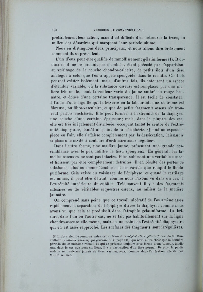 probablement leur action, mais il est difficile d’en retrouver la trace, au milieu des désordres qui marquent leur période ultime. Nous en distinguons deux principaux, et nous allons dire brièvement comment ils se présentent. L’un d’eux peut être qualifié de ramollissement gélatiniforme (1). D’or- dinaire il ne se produit pas d’emblée, étant précédé par l’apparition, au voisinage de la couche chondro-calcaire, de petits îlots d’un tissu analogue à celui que l’on a appelé spongoïde dans le rachitis. Ces îlots peuvent exister isolément, mais, d’autres fois, ils entourent un espace d’étendue variable, où la substance osseuse est remplacée par une ma- tière très molle, dont la couleur varie du jaune ambré au rouge bru- nâtre, et douée d’une certaine transparence. Il est facile de constater, à l’aide d’une aiguille qui la traverse en la labourant, que sa trame est fibreuse, ou fibro-vasculaire, et que de petits fragments osseux s’y trou- vent parfois enchâssés. Elle peut former, à l’extrémité de la diaphyse, une couche d’une certaine épaisseur; mais, dans la plupart des cas, elle est très inégalement distribuée, occupant tantôt le centre de l’extré- mité diaphysaire, tantôt un point de sa périphérie. Quand on expose la pièce en l’air, elle s’affaisse complètement par la dessiccation, laissant à sa place une cavité à contours d’ordinaire assez réguliers. Dans l’autre forme, une matière jaune, présentant une grande res- semblance avec le pus, infiltre le tissu spongieux. En général, les la- melles osseusses ne sont pas intactes. Elles subissent une véritable usure, et finissent par être complèlement détruites. Il en résulte des pertes de substance, plus ou moins étendues, et des cavités que remplit le fluide puriforme. Cela existe au voisinage de l’épiphyse, et quand le cartilage est mince, il peut être détruit, comme nous l’avons vu dans un cas, à l’extrémité supérieure du cubitus. Très souvent il y a des fragments calcaires ou de véritables séquestres osseux, au milieu de la matière jaunâtre. On comprend sans peine que ce travail ulcératif de l’os amène assez rapidement la séparation de l’épiphyse d’avec la diaphyse, comme nous avons vu que cela se produisait dans l’atrophie gélatiniforme. La bri- sure, dans l’un ou l’autre cas, ne se fait pas habituellement sur la ligne chondro-osseuse elle-même, mais en un point de l’extrémité diaphysaire qui en est assez rapproché. Les surfaces des fragments sont irrégulières, (1) Il n’y a rien de commun entre cette lésion et la dégénération gélatiniforme do M. Cru- veilhier (Anatomie pathologique générale, t. V, page 107), qui n’est autre chose que la dernière période du chondrome ramolli et qui se présente toujours sous forme d’une tumeur, tandis que, dans le cas que nous étudions, il y a destruction d’un tissu normal. De plus, la partie malade ne renferme jamais de tissu cartilagineux, comme dans l’altération décrite par M. Cruveilhier.