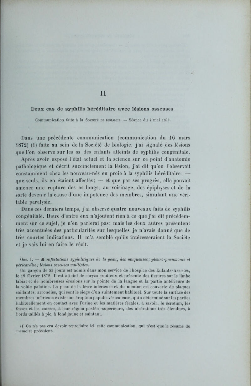 J II Deux cas de syphilis héréditaire avec lésions osseuses. Communication faite à la Société de biologie. — Séance du 4 mai 1872. Dans une précédente communication (communication du 16 mars 1872) (1) faite au sein delà Société de biologie, j’ai signalé des lésions que l’on observe sur les os des enfants atteints de syphilis congénitale. Après avoir exposé l’état actuel et la science sur ce point d’anatomie pathologique et décrit succinctement la lésion, j’ai dit qu’on l’observait constamment chez les nouveau-nés en proie à la syphilis héréditaire; — que seuls, ils en étaient affectés; — et que par ses progrès, elle pouvait amener une rupture des os longs, au voisinage, des épiphyses et de la sorte devenir la cause d’une impotence des membres, simulant une véri- table paralysie. Dans ces derniers temps, j’ai observé quatre nouveaux faits de syphilis congénitale. Deux d’entre eux n’ajoutent rien à ce que j’ai dit précédem- ment sur ce sujet, je n’en parlerai pas; mais les deux autres présentent très accentuées des particularités sur lesquelles je n’avais donné que de très courtes indications. Il m’a semblé qu’ils intéresseraient la Société et je vais lui en faire le récit. Obs. I. — Manifestations syphilitiques de la peau, des muqueuses; pleuro-pneumonie et péricardite ; lésions osseuses multiples. Un garçon de 55 jours esl admis dans mon service de 1 hospice des Enfants-Assistés, le 19 février 1872. Il est atteint de coryza croûleux et présente des fissures sur le limbe labial et de nombreuses érosions sur la pointe de la langue et la partie antérieure de la voûte palatine. La peau de la lèvre inférieure et du menton est couverte de plaques saillantes, arrondies, qui sont le siège d’un suintement habituel. Sur toute la surface des membres inférieurs existe une éruption papulo-vésiculeuse, quia déterminé sur les parties habituellement en contact avec l’urine et les matières fécales, à savoir, le scrotum, les fesses et les cuisses, à leur région postéro-supérieure, des ulcérations très étendues, à bords taillés à pic, à fond jaune et suintant. (1) On n’a pas cru devoir reproduire ici cette communication, qui n’est que le résumé du mémoire précédent.