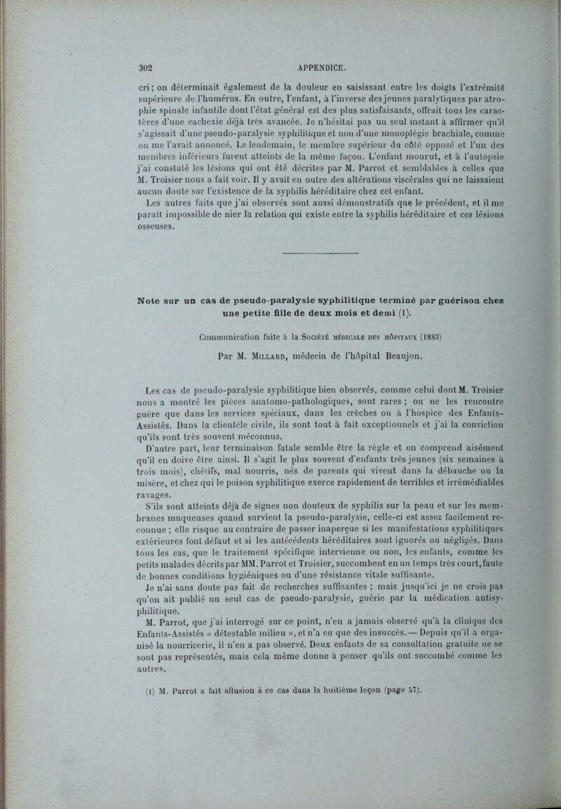 cri; on déterminait également de la douleur en saisissant entre les doigts l’extrémité supérieure de l’humérus. En outre, l’enfant, à l'inverse des jeunes paralytiques par atro- phie spinale infantile dont l’état général est des plus satisfaisants, offrait tous les carac- tères d’une cachexie déjà très avancée. Je n’hésitai pas un seul instant à affirmer qu’il s’agissait d’une pseudo-paralysie syphilitique et non d’une monoplégie brachiale, comme on me l’avait annoncé. Le lendemain, le membre supérieur du côté opposé et l’un des membres inférieurs furent atteints de la même façon. L’enfant mourut, et à l’autopsie j’ai constaté les lésions qui ont été décrites par M. Parrol et semblables à celles que M. Troisier nous a fait voir. Il y avait en outre des altérations viscérales qui ne laissaient aucun doute sur l’existence de la syphilis héréditaire chez cet enfant. Les autres faits que j’ai observés sont aussi démonstratifs que le précédent, et il me parait impossible de nier la relation qui existe entre la syphilis héréditaire et ces lésions osseuses. Note sur un cas de pseudo-paralysie syphilitique terminé par guérison chez une petite fille de deux mois et demi (1). Communication faite à la Société médicale des hôpitaux (1883) Par M. Millaud, médecin de l’hôpital Beaujon. Les cas de pseudo-paralysie syphilitique bien observés, comme celui dontM. Troisier nous a montré les pièces anatomo-pathologiques, sont rares ; on ne les rencontre guère que dans les services spéciaux, dans les crèches ou à l’hospice des Enfants- Assistés. Dans la clientèle civile, ils sont tout à fait exceptionnels et j’ai la conviction qu’ils sont très souvent méconnus. D’autre part, leur terminaison fatale semble être la règle et on comprend aisément qu’il en doive être ainsi. Il s’agit le plus souvent d’enfants très jeunes (six semaines à trois mois), chétifs, mal nourris, nés de parents qui vivent dans la débauche ou la misère, et chez qui le poison syphilitique exerce rapidement de terribles et irrémédiables ravages. S’ils sont atteints déjà de signes non douteux de syphilis sur la peau et sur les mem- branes muqueuses quand survient la pseudo-paralysie, celle-ci est assez facilement re- connue ; elle risque au contraire de passer inaperçue si les manifestations syphilitiques extérieures font défaut et si les antécédents héréditaires sont ignorés ou négligés. Dans tous les cas, que le traitement spécifique intervienne ou non, les enfants, comme les petits malades décrits par MM. Parrol et Troisier, succombent en un temps très court, faute de bonnes conditions hygiéniques ou d’une résistance vitale suffisante. Je n’ai sans doute pas fait de recherches suffisantes ; mais jusqu’ici je ne crois pas qu’on ait publié un seul cas de pseudo-paralysie, guérie par la médication antisy- philitique. M. Parrot, que j’ai interrogé sur ce point, n’en a jamais observé qu’à la clinique des Enfanls-Assistés « détestable milieu »,eln’a eu que des insuccès. — Depuis qu’il a orga- nisé la nourricerie, il n’en a pas observé. Deux enfants de sa consultalion gratuite ne se sont pas représentés, mais cela même donne à penser qu’ils ont succombé comme les autres. (I) M. Parrot a fait allusion à ce cas dans la huitième leçon (page 57).