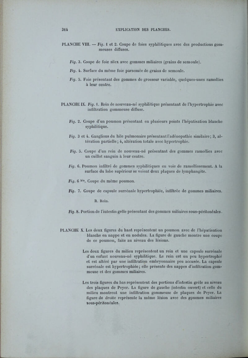 PLANCHE VIII. — Fig. 1 et 2. Coupe de foies syphilitiques avec des productions gom- meuses diffuses. Fig. 3. Coupe de foie silex avec gommes miliaires (grains de semoule). Fig. 4. Surface du même foie parsemée de grains de semoule. Fig. 5. Foie présentant des gommes de grosseur variable, quelques-unes ramollies à leur centre. PLANCHE IX. Fig. t. Rein de nouveau-né syphilitique présentant de l’hypertrophie avec infiltration gommeuse diffuse. Fig. 2. Coupe d’un poumon présentant en plusieurs points l’hépatisation blanche syphilitique. Fig. 3 et 4. Ganglions du hile pulmonaire présentant l’adénopathie similaire; 3, al- tération partielle ; 4, altération totale avec hypertrophie. Fig. 5. Coupe d’un rein de nouveau-né présentant des gommes ramollies avec un caillot sanguin à leur centre. Fig. 6. Poumon infiltré de gommes syphilitiques en voie de ramollissement. A la surface du lobe supérieur se voient deux plaques de lymphangite. Fig. 6 N®. Coupe du même poumon. Fig. 7. Coupe de capsule surrénale hypertrophiée, infiltrée de gommes miliaires. R. Rein. Fig. 8. Portion de l’intestin grêle présentant des gommes miliaires sous-péritonéales. PLANCHE X. Les deux figures du haut représentent un poumon avec de l’hépalisalion blanche en nappe et en nodules. La figure de gauche mon Ire une coupe de ce poumon, faite au niveau des lésions. Les deux figures du milieu représentent un rein et une capsule surrénale d’un enfant nouveau-né syphilitique. Le rein est un peu hypertrophié et est altéré par une infiltration embryonnaire peu accusée. La capsule surrénale est hypertrophiée; elle présente des nappes d’infiltration gom- meuse et des gommes miliaires. Les trois figures du bas représentent des portions d’intestin grêle au niveau des plaques de Peyer. La figure de gauche (intestin ouvert) et celle du milieu montrent une infiltration gommeuse de plaques de Peyer. La figure de droite représente la même lésion avec des gpmmes miliaires sous-péritonéales.