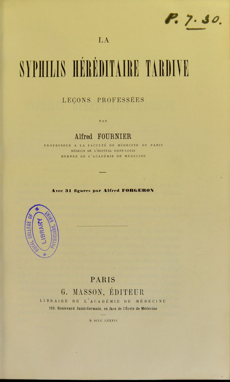 sïPHiiis HiliiiAii mm LEÇONS PROFESSÉES PAU Alfred FOURNIER P R 0 F KSS RU n A LA FACIII-Tl'; DR M K D R H I N R DR PAdlS JlKhRCIlN DR l/llOPITAL SAINT-LOUIS MEJIBI\R DE L'aCADIÎJIIE DE Jl K D R C I N K itvec 3 l fliEfures par Alfred FORCiERO^ PARIS G. MASSOiN, ÉDITEUPi LIBRAIRE DE l'aC ADÉMIE DE MÉDECINE 120. Boulevard Saint-Germain, en face de l'École de Médecine ji Dnr.c. i.xxxvi