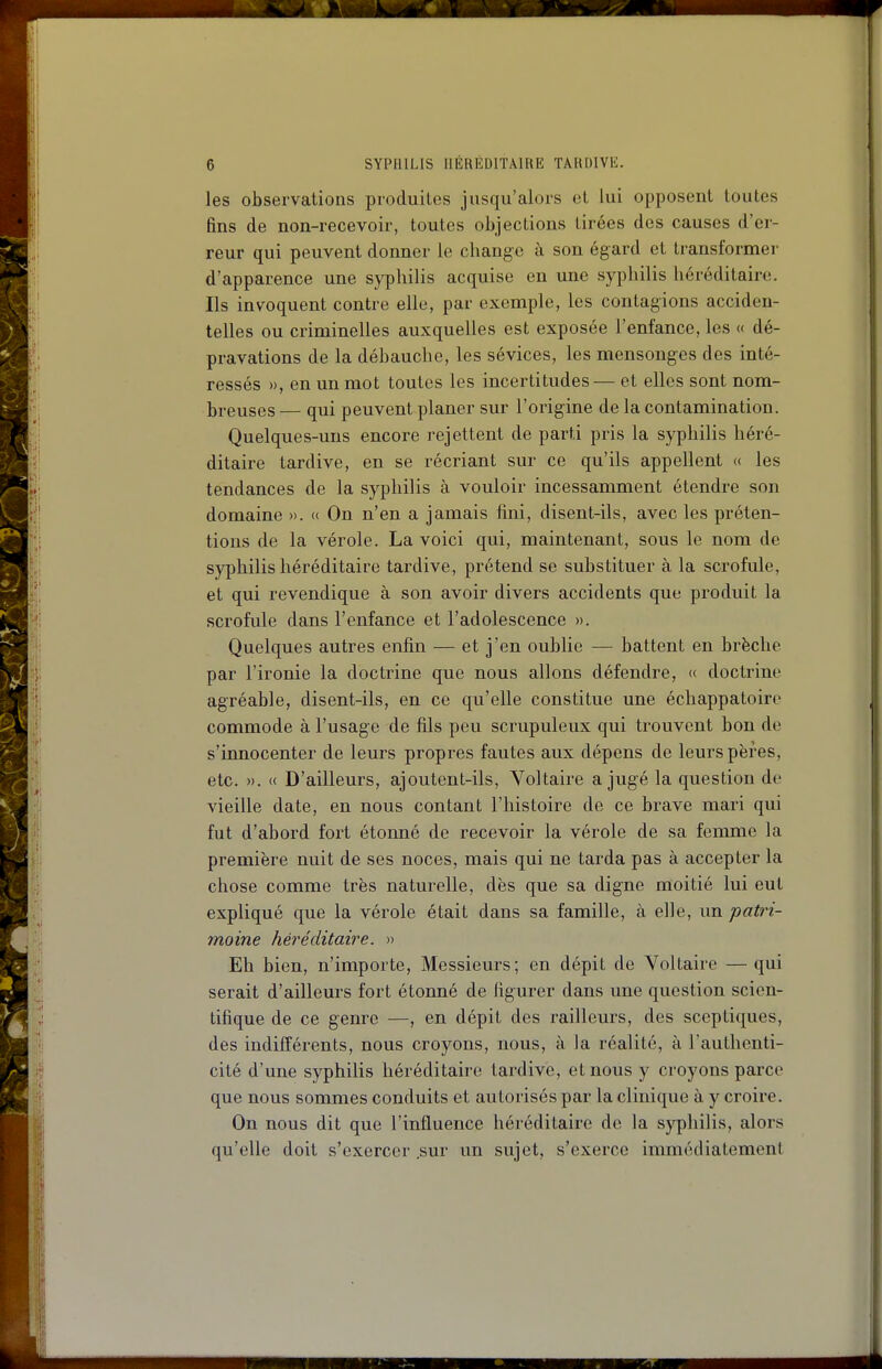 les observations produites jusqu'alors et lui opposent toutes fins de non-recevoir, toutes objections tirées des causes d'er- reur qui peuvent donner le change à son égard et transformer d'apparence une syphilis acquise en une syphilis héréditaire. Ils invoquent contre elle, par exemple, les contagions acciden- telles ou criminelles auxquelles est exposée l'enfance, les « dé- pravations de la débauche, les sévices, les mensonges des inté- ressés », en un mot toutes les incertitudes— et elles sont nom- breuses — qui peuvent planer sur l'origine de la contamination. Quelques-uns encore rejettent de parti pris la syphilis héré- ditaire tardive, en se récriant sur ce qu'ils appellent « les tendances de la syphilis à vouloir incessamment étendre son domaine ». « On n'en a jamais fini, disent-ils, avec les préten- tions de la vérole. La voici qui, maintenant, sous le nom de syphilis héréditaire tardive, prétend se substituer à la scrofule, et qui revendique à son avoir divers accidents que produit la scrofule dans l'enfance et l'adolescence ». Quelques autres enfin — et j'en oublie — battent en brèche par l'ironie la doctrine que nous allons défendre, « doctrine agréable, disent-ils, en ce qu'elle constitue une échappatoire commode à l'usage de fils peu scrupuleux qui trouvent bon de s'innocenter de leurs propres fautes aux dépens de leurs pères, etc. ». « D'ailleurs, ajoutent-ils, Voltaire a jugé la question de vieille date, en nous contant l'histoire de ce brave mari qui fut d'abord fort étonné de recevoir la vérole de sa femme la première nuit de ses noces, mais qui ne tarda pas à accepter la chose comme très naturelle, dès que sa digne moitié lui eut expliqué que la vérole était dans sa famille, à elle, un patri- moine héréditaire. » Eh bien, n'importe. Messieurs; en dépit de Voltaire — qui serait d'ailleurs fort étonné de figurer dans une question scien- tifique de ce genre —, en dépit des railleurs, des sceptiques, des indifféi-ents, nous croyons, nous, à la réalité, à l'authenti- cité d'une syphilis héréditah-e tardive, et nous y croyons parce que nous sommes conduits et autorisés par la clinique à y croire. On nous dit que l'influence héréditaire de la syphilis, alors qu'elle doit s'exercer .sur un sujet, s'exerce immédiatement