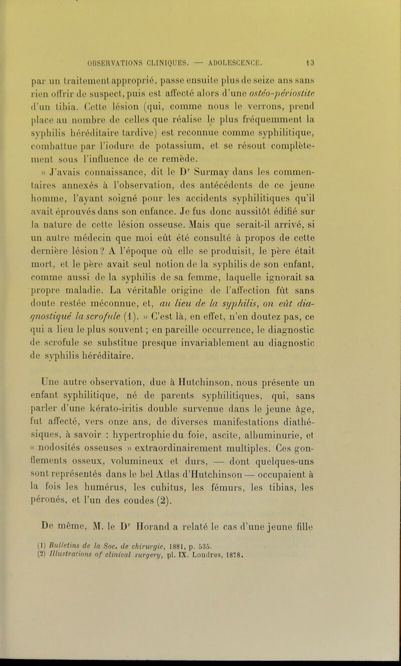 par un traitement approprié, passe ensuite plus de seize ans sans rien offrir de suspect, puis est affecté alors d'une ostéo-périostite d'un tibia. Cette lésion (qui, comme nous le verrons, prend place au nombre de celles que réalise le plus fréquemment la syphilis héréditaire tardive) est reconnue comme syphilitique, combattue par l'iodure de potassium, et se résout complète- ment sous rinflucnce de ce remède. (( J'avais connaissance, dit le D' Surmay dans les commen- taires annexés à l'observation, des antécédents de ce jeune homme, l'ayant soigné pour les accidents syphilitiques qu'il avait éprouvés dans son enfance. Je fus donc aussitôt édifié sur la nature de cette lésion osseuse. Mais que serait-il arrivé, si un autre médecin que moi eût été consulté à propos de cette dernière lésion? A l'époque où elle se produisit, le père était mort, et le père avait seul notion de la syphilis de son enfant, comme aussi de la syphilis de sa femme, laquelle ignorait sa propre maladie. La véritable origine de l'affection fût sans doute restée méconnue, et, au lieu de la syphilis, on eût dia- gnostiqué la scrofule (1). » C'est là, en eff'et, n'en doutez pas, ce qui a lieu le plus souvent ; en pareille occurrence, le diagnostic de scrofule se substitue presque invariablement au diagnostic de syphilis héréditaire. Une autre observation, due à Hutchinson, nous présente un enfant syphilitique, né de parents syphilitiques, qui, sans parler d'une kérato-iritis double survenue dans le jeune âge, fut affecté, vers onze ans, de diverses manifestations diathé- siques, à savoir : hypertrophie du foie, ascite, albuminurie, et « nodosités osseuses » extraordinairement multiples. Ces gon- tlements osseux, volumineux et durs, — dont quelques-uns sont représentés dans le bel Atlas d'Hutchinson — occupaient à la fois les humérus, les cubitus, les fémurs, les tibias, les péronés, et l'un des coudes (2). De même, M. le Horand a relaté le cas d'une jeune fille (1) Bulletins de la Soc. de chirurgie, 1881, p. 535. (2) Illustrations of clinical surgery, pl. IX. Londres, 1878.