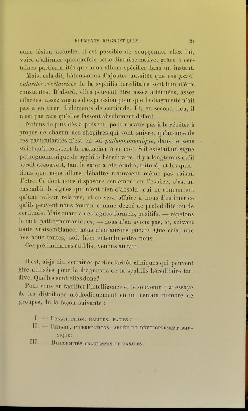 cune lésion actuelle, il est possible de soupçonner chez lui, voire d'affirmer quelquefois cette diathèse native, grâce à cer- taines particularités que nous allons spécifier dans un instant. Mais, cela dit, hâtons-nous d'ajouter aussitôt que ces parti- cularités révélatrices de la syphilis héréditaire sont loin d'être constantes. D'abord, elles peuvent être assez atténuées, assez effacées, assez vagues d'expression pour que le diagnostic n'ait pas à en tirer d'éléments de certitude. Et, en second lieu, il n'est pas rare qu'elles fassent absolument défaut. Notons de plus dès à présent, pour n'avoir pas à le répéter à propos de chacun des chapitres qui vont suivre, qu'aucune de ces particularités n'est en soi pathognomoniqiie, dans le sens strict qu'il convient de rattacher à ce mot. S'il existait un signe pathognomonique de syphilis héréditaire, il y a longtemps qu'il serait découvert, tant le sujet a été étudié, trituré, et les ques- tions que nous allons débattre n'auraient même pas raison d'être. Ce dont nous disposons seulement en l'espèce, c'est un ensemble de signes qui n'ont rien d'absolu, qui ne comportent qu'une valeur relative, et ce sera affaire à nous d'estimer ce qu'ils peuvent nous fournir comme degré de probabilité ou de certitude. Mais quant à des signes formels, positifs, — répétons le mot, pathognomoniques, —nous n'en avons pas, et, suivant toute vraisemblance, nous n'en aurons jamais. Que cela, une fois pour toutes, soit bien entendu entre nous. Ces préliminaires établis, venons au fait. Il est, ai-je dit, certaines particularités cliniques qui peuvent être utilisées pour le diagnostic de la syphilis héréditaire tar- dive. Quelles sont-elles donc? Pour vous en faciliter l'intelligence et le souvenir, j'ai essayé de les distribuer méthodiquement en un certain nombre de groupes, de la façon suivante : I- — Constitution, habitus, FAcnss ; II- — Retard, imperfections, arrêt du développement phy- sique ; III- — Difformités crâniennes et nasales ;