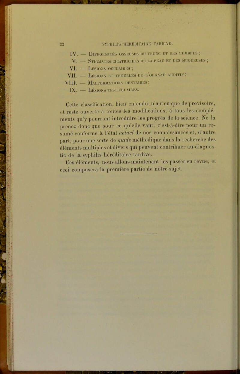 IV. — Difformités osseusks du tkonc i:t des membuks ; V. — Stigmates cicatiuciels de la i'i:aiî et des muqueuses; VI. — Lésions oculaiues ; VII. — Lésions et tuoubles de e'ougane auditif; YIII. — Malformations dentaires; IX. — Lésions testiculaires. Cette classilication, bien entendu, n'a rien que de provisoire, et reste ouverte à toutes les modifications, à tous les complé- ments qu'y pourront introduire les progrès de la science. Ne la prenez donc que pour ce qu'elle vaut, c'est-à-dire pour un ré- sumé conforme à l'état actuel de nos connaissances et, d'autre part, pour une sorte de guide méthodique dans la recherche des éléments multiples et divers qui peuvent contribuer au diagnos- tic de la syphilis héréditaire tardive. Ces éléments, nous allons maintenant les passer en revue, et ceci composera la preniière partie de notre sujet.