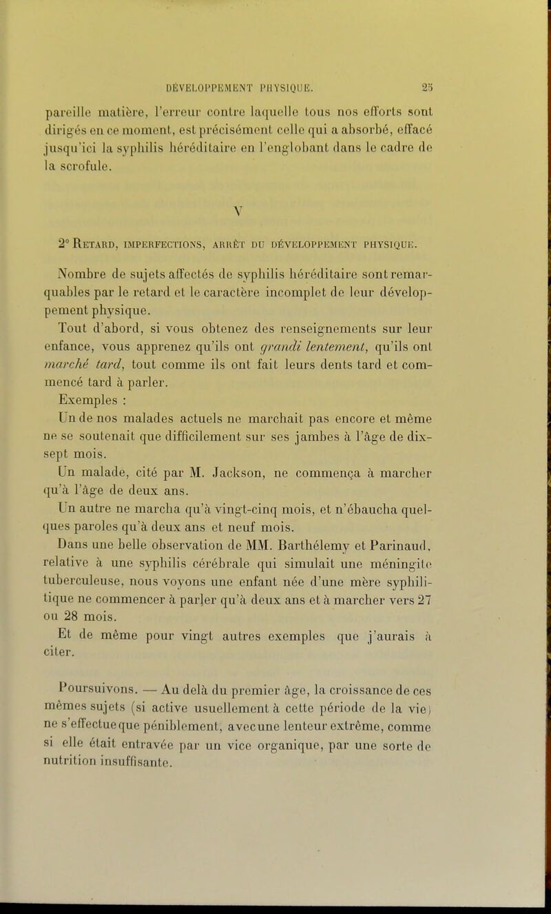 DÉVELOPPEMENT PHYSIQUE. pareille matière, l'erreur contre laquelle tous nos efforts sont dirigés en ce moment, est précisément celle qui a absorbé, effacé jusqu'ici la syphilis héréditaire en l'englobant dans le cadre de la scrofule, V 2° Retard, imperfections, arrêt du développement physique. Nombre de sujets affectés de syphilis héréditaire sont remar- quables par le retard et le caractère incomplet de leur dévelop- pement physique. Tout d'abord, si vous obtenez des renseig-nements sur leur enfance, vous apprenez qu'ils ont grandi lentement^ qu'ils ont marché tard, tout comme ils ont fait leurs dents tard et com- mencé tard à parler. Exemples : Un de nos malades actuels ne marchait pas encore et même ne se soutenait que difficilement sur ses jambes à l'âge de dix- sept mois. Un malade, cité par M. Jackson, ne commença à marcher qu'à l'âge de deux ans. Un autre ne marcha qu'à vingt-cinq mois, et n'ébaucha quel- ques paroles qu'à deux ans et neuf mois. Dans une belle observation de MM. Barthélémy et Parinaud, relative à une syphilis cérébrale qui simulait une méningite tuberculeuse, nous voyons une enfant née d'une mère syphili- tique ne commencer à parjer qu'à deux ans et à marcher vers 27 ou 28 mois. Et de même pour vingt autres exemples que j'aurais à citer. Poursuivons. — Au delà du premier âge, la croissance de ces mêmes sujets (si active usuellement à cette période de la viei ne s'effectue que péniblement, avecune lenteur extrême, comme SI elle était entravée par un vice organique, par une sorte de nutrition insuffisante.