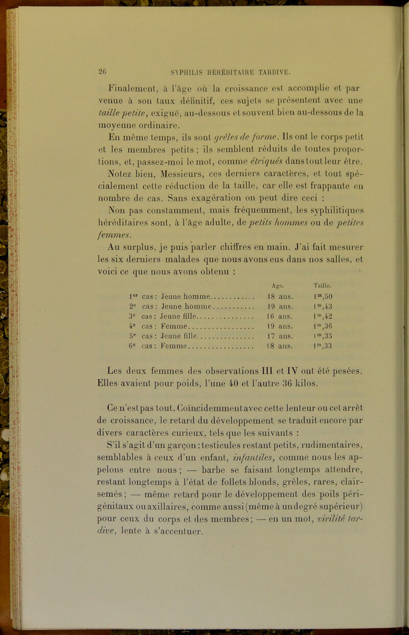 Finalement, à l'âge où la croissance est. accomplie et par venue à son taux définitif, ces sujets se présentent avec une taille petite, exiguë, au-dessous et souvent bien au-dessous de la moyenne ordinaire. En même temps, ils sont grêles de forme. Ils ont le corps petit et les membres petits ; ils semblent réduits de toutes propor- tions, et, passez-moi le mot, comme étriqués dans tout leur être. Notez bien, Messieurs, ces derniers caractères, et tout spé- cialement cette réduction de la taille, car elle est frappante en nombre de cas. Sans exagération on peut dire ceci : Non pas constamment, mais fréquemment, les syphilitiques héréditaires sont, à l'âge adulte, àe. petits hommes ou de petites femmes. Au surplus, je puis parler chiffres en main. J'ai fait mesurer les six derniers malades que nous avons eus dans nos salles, et voici ce que nous avons obtenu : Age. Taille. 1 cas: Jeune homme 18 ans. I°>,o0 2^ cas: Jeune homme 19 ans. l™,-i3 3 cas: Jeune fille 16 ans. d'°,42 4» cas: Kemme 19 ans. l^jSô 5' cas: Jeune fille 17 ans. i,3o 6« cas: Femme 18 ans. 1,33 Les deux femmes des observations III et IV ont été pesées. Elles avaient pour poids, l'une 40 et l'autre 36 kilos. Ce n'est pas tout. Coïncidemmentavec cette lenteur ou cet arrêt de croissance, le retard du développement se traduit encore par divers caractères curieux, tels que les suivants : S'il s'agit d'un garçon : testicules restant petits, rudimenlaires, semblables à ceux d'un enfant, infantiles, comme nous les ap- pelons entre nous ; — barbe se faisant longtemps attendre, restant longtemps à l'état de follets blonds, grêles, rai-es, clair- semés ; — même retard pour le développement des poils péri- génitaux ouaxillaires, comme aussi (même à un degré supérieur) pour ceux du corps et des membres; — en un mot, virilité tar- dive, lente à s'accentuer.