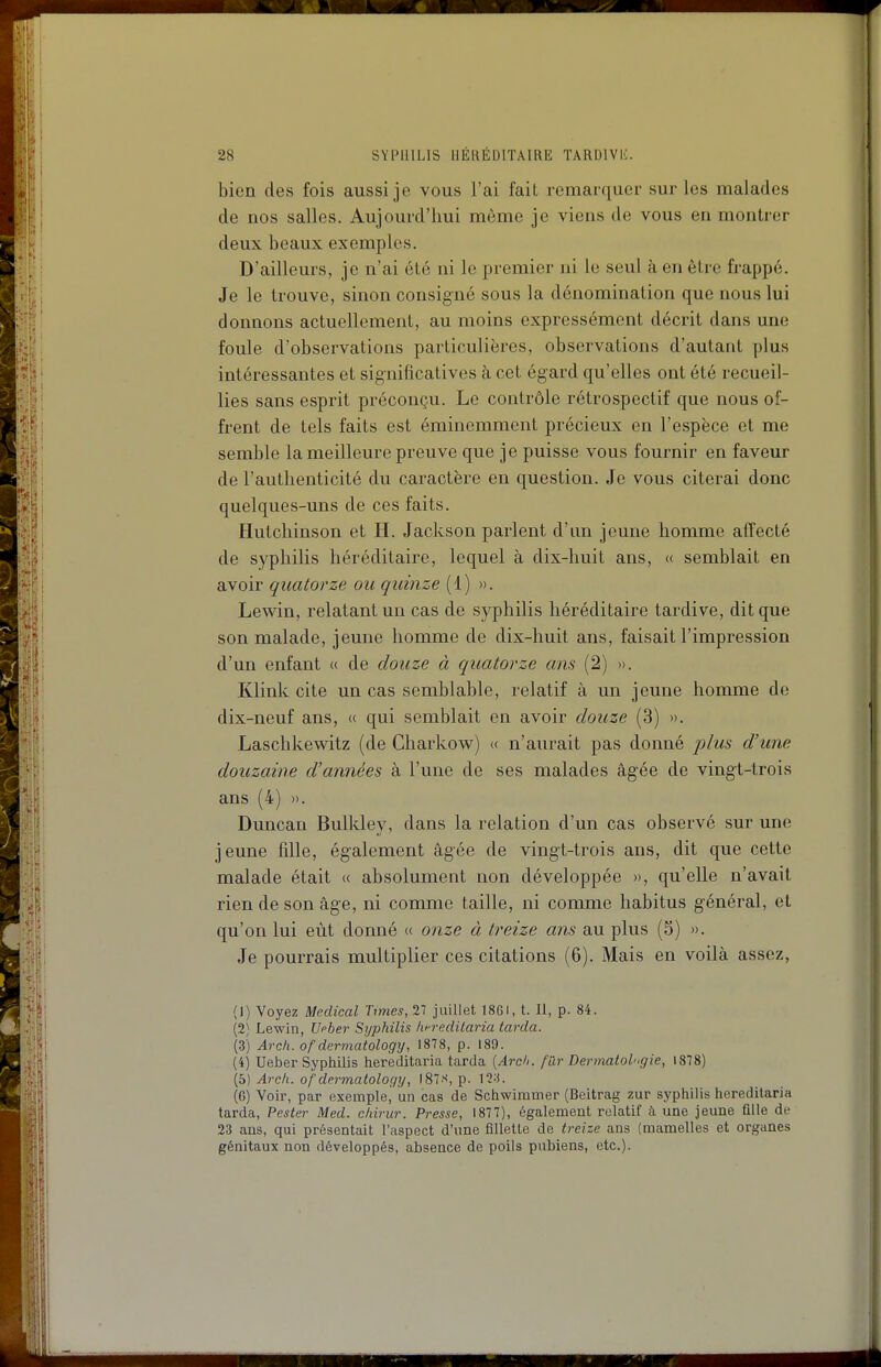 bien des fois aussi je vous l'ai fait remarquer sur les malades de nos salles. Aujourd'hui môme je viens de vous en montrer deux beaux exemples. D'ailleurs, je n'ai été ni le premier ni le seul à en être frappé. Je le trouve, sinon consigné sous la dénomination que nous lui donnons actuellement, au moins expressément décrit dans une foule d'observations particulières, observations d'autant plus intéressantes et significatives à cet égard qu'elles ont été recueil- lies sans esprit préconçu. Le contrôle rétrospectif que nous of- frent de tels faits est éminemment précieux en l'espèce et me semble la meilleure preuve que je puisse vous fournir en faveur de l'authenticité du caractère en question. Je vous citerai donc quelques-uns de ces faits. Hutchinson et H. Jackson parlent d'un jeune homme aiïecté de syphilis héréditaire, lequel à dix-huit ans, « semblait en avoir quatorze ou quinze (1) ». Lewin, relatant un cas de syphilis héréditaire tardive, dit que son malade, jeune homme de dix-huit ans, faisait l'impression d'un enfant « de douze à quatorze ans (2) ». Klink cite un cas semblable, relatif à un jeune homme de dix-neuf ans, (( qui semblait en avoir douze (3) ». Laschkewitz (de Charkow) « n'aurait pas donné plus d'une douzaine d'années à l'une de ses malades âgée de vingt-trois ans (4) ». Duncan Bulkley, dans la relation d'un cas observé sur une jeune fille, également âgée de vingt-trois ans, dit que cette malade était « absolument non développée », qu'elle n'avait rien de son âge, ni comme taille, ni comme habitus général, et qu'on lui eût donné « onze à treize ans au plus (5) ». Je pourrais multiplier ces citations (6). Mais en voilà assez, (1) Voyez Médical Times, 27 juillet 1861, t. Il, p. 84. (2) Lewin, TJpber Syphilis hf-reditaria (arda. (3) Arch. ofdermatology, 1878, p. 189. (4) Ueber Syphilis hereditaria tarda [Ardi. fùr Dermatologie, 1878) (5) Arcli. ofdermatology, IS'.-^, p. (G) Voir, par exemple, un cas de Schwimmer (Bcltrag zur syphilis hereditaria tarda, Pester Med. chirur. Presse, 1877), également relatif à une jeune fille de 23 ans, qui présentait l'aspect d'une fillette de treize ans (mamelles et organes génitaux non développés, absence de poHs pubiens, etc.).