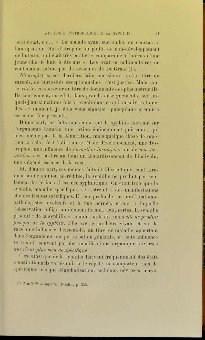 polit doigt, etc.. » La malade ayant succombé, on constata à raiitopsic un état d'atrophie ou plutôt de non-développement de Futérus, qui était très petit et « comparable àl'ulérus d'une jeune lîUe de huit à dix ans ». Les ovaires rudimentaires ne contenaient même pas de vésicules de De Graaf (1). N'enregistrez ces derniers faits, messieurs, qu'au titre de raretés, de curiosités exceptionnelles; c'est justice. Mais con- servez-les en souvenir au titre de documents des plus insti-uctifs. lis contiennent, en olîet, deux grands enseignements, sur les- quels j'aurai maintes fois à revenir dans ce qui va suivre et que, dès ce moment, je dois vous signaler, puisqu'une première occasion s'en présente. D'une part, ces faits nous montrent la syphilis exerçant sur l'organisme humain une action éminemment puissante, qui n'est même pas de la dénutrition, mais quelque chose de supé- rieur à cela, c'est-à-dire un arrêt de développement, une dys- trophie, une influence de formation incomplète ou de non-for- mation, c'est-cà-dire au total un abâtardissement de l'individu, une dégénérescence de la race. Et, d'autre part, ces mêmes faits établissent que, contraire- ment à une opinion accréditée, la syphilis ne produit pas seu- lement des lésions d'essence syphilitique. On croit trop que la syphilis, maladie spécifique, se restreint à des manifestations et à des lésions spécifiques. Erreur profonde, erreur d'anatomo- jtathologistes exclu.sifs et à vue bornée, erreur à laquelle l'observation inflig'e un démenti formel. Oui, certes, la syphilis produit « de la syphilis », comme on le dit, mais elle ne produit pas que de la syphilis. Elle exerce sur l'être vivant et sur la race une influence d'ensemble, au titre de maladie apportant dans l'organisme une perturbation générale, et cette influence se traduit souvent par des modifications organiques diverses qui n'ont plus rien de spécifique. , C'est ainsi que de la syphilis dérivent fréquemment des états constitutionnels variés qui, je le répète, ne comportent rien de spécifique, tels que déglobulisation, asthénie, névroses, nervo- (I) Traité de lasyphilis, 2 édil., p. 3-30.