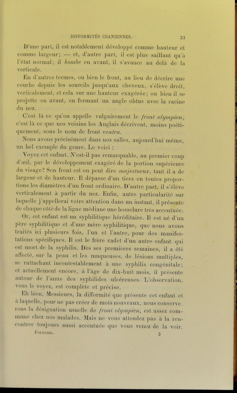 D'une pari, il ost iiolablomcnL développé comme hauteur el comme largeur; — et, d'autre part, il est plus saillant qu'à l'état normal; il bombe en avant, il s'avance au delà de la verticale. En d'autres termes, ou bien le front, au lieu de décrire une courbe depuis les sourcils jusqu'aux cheveux, s'élève droit, verticalement, et cela sur une hauteur exagérée ; ou bien il se projette en avant, en formant un angle obtus avec la racine du nez. C'est là ce qu'on appelle vulgairement le front olympien; c'est là ce que nos voisins les Anglais décrivent, moins poéti- quement, sous le nom de front ventru. Nous avons précisément dans nos salles, aujourd'hui même, un bel exemple du genre. Le voici : Voyez cet enfant. N'est-il pas remarquable, au premier coup d'œil, par le développement exagéré de la portion supérieure du visage? Son front est on peut dire majestueux, tant il a de largeur et de hauteur. Il dépasse d'un tiers en toutes propor- tions les diamètres d'un front ordinaire. D'autre part, il s'élève verticalement à partir du nez. Enlin, autre particularité sur laquelle j'appellerai votre attention dans un instant, il présente de chaque côté de la ligne médiane une bosselure très accentuée. Or, cet enfant est un syphilitique héréditaire. Il est né d'un père syphilitique et d'une mère syiDhilitique, que nous, avons traités ici plusieurs fois, l'un et l'autre, pour des manifes- tations spécifiques. Il est le frère cadet d'un autre enfant qui est mort de la syphilis. Dès ses premières semaines, il a été affcclé, sur la peau et les muqueuses, de lésions multiples, se rattachant incontestablement à une syphilis congénitale; et actuellement encore, à l'âge de dix-huit mois, il présente autour de l'anus des syphilides ulcéreuses. L'observation, vous le voyez, est complète et précise. Eh bien. Messieurs, la difformité que présente cet enfant et a laquelle, pour ne pas créer de mots nouveaux, nous conserve rons la désignation usuelle de front olympien, est assez com- mune chez nos malades. Mais no vous attendez pas à la ren- contrer toujours aussi accentuée que vous venez de la voir. FoURMEh. o