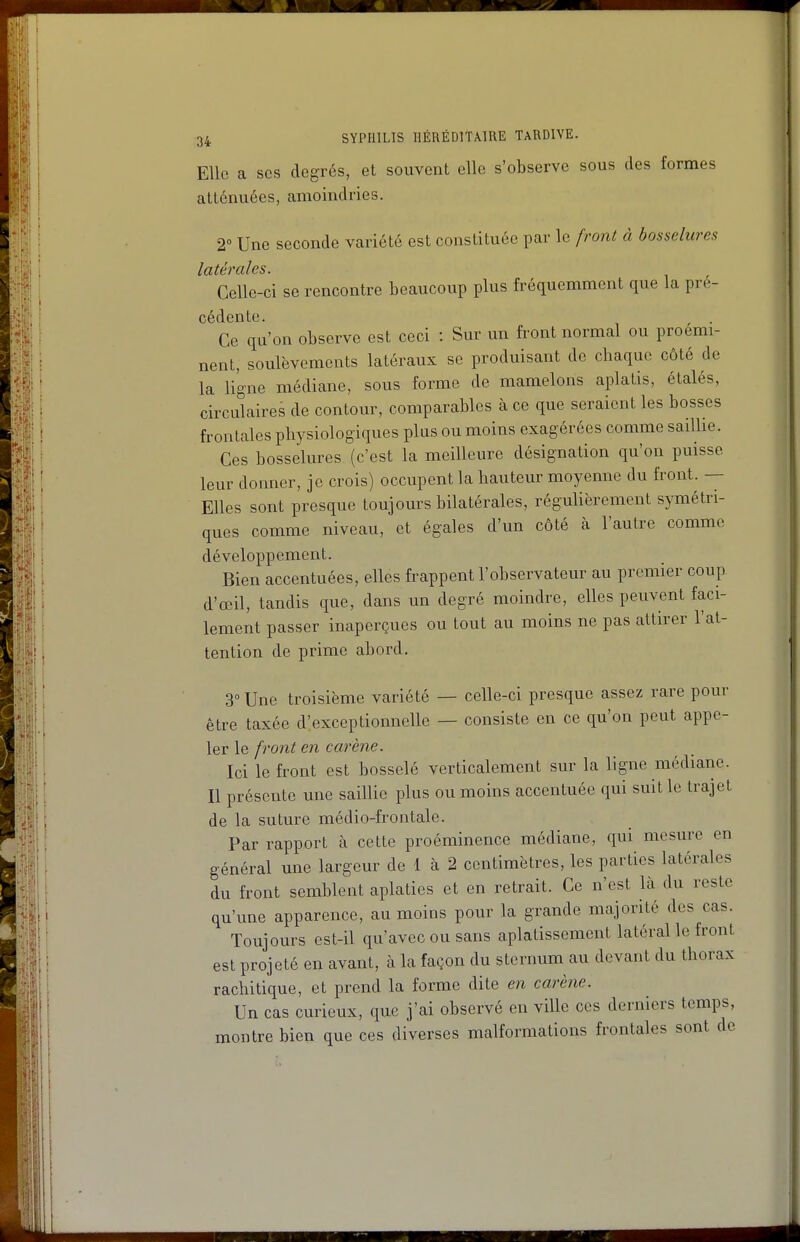 Elle a ses degrés, et souvent elle s'observe sous des formes atténuées, amoindries. 2° Une seconde variété est constituée par le frojit à bosselures latérales. Celle-ci se rencontre beaucoup plus fréquemment que la pré- cédente. Ce qu'on observe est ceci : Sur un front normal ou proémi- nent, soulèvements latéraux se produisant de chaque côté de la ligne médiane, sous forme de mamelons aplatis, étalés, circulaires de contour, comparables à ce que seraient les bosses frontales physiologiques plus ou moins exagérées comme sailhe. Ces bosselures (c'est la meilleure désignation qu'on puisse leur donner, je crois) occupent la hauteur moyenne du front. — Elles sont presque toujours bilatérales, régulièrement symétri- ques comme niveau, et égales d'un côté à l'autre comme développement. Bien accentuées, elles frappent l'observateur au premier coup d'œil, tandis que, dans un degré moindre, elles peuvent faci- lement passer inaperçues ou tout au moins ne pas attirer l'at- tention de prime abord. 3 Une troisième variété — celle-ci presque assez rare pour être taxée d'exceptionnelle — consiste en ce qu'on peut appe- ler le fi'ont en carène. Ici le front est bosselé verticalement sur la ligne médiane. Il présente une saillie plus ou moins accentuée qui suit le trajet de la suture médio-frontale. Par rapport à cette proéminence médiane, qui mesure en général une largeur de 1 cà 2 centimètres, les parties latérales du front semblent aplaties et en retrait. Ce n'est là du reste qu'une apparence, au moins pour la grande majorité des cas. Toujours est-il qu'avec ou sans aplatissement latéral le front est projeté en avant, à la façon du sternum au devant du thorax rachitique, et prend la forme dite en carène. Un cas curieux, que j'ai observé en ville ces derniers temps, montre bien que ces diverses malformations frontales sont de