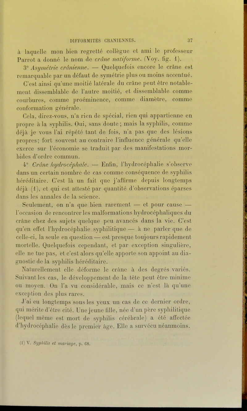 à laquelle mon bien regretté collègue et ami le professeur Parrot a donné le nom de crâne natiformc. fVoy. fig. 1). 3° Asymétrie crânienne. — Quelquefois encore le cr^ne est remarquable par un défaut de symétrie plus ou moins accentué. C'est ainsi qu'une moitié latérale du crâne peut être notable- ment dissemblable de l'autre moitié, et dissemblable comme courbures, comme proéminence, comme diamètre, comme conformation générale. Cela, dircz-vous, n'a rien de spécial, rien qui appartienne en propre à la syphilis. Oui, sans doute ; mais la syphilis, comme déjà je vous l'ai répété tant de fois, n'a pas que des lésions propres; fort souvent au contraire l'influence générale qu'elle exerce sur l'économie se traduit par des manifestations mor- bides d'ordre commun. 4 Crâne hydrocéphale. — Enfin, l'hydrocéphalie s'observe dans un certain nombre de cas comme conséquence de syphilis héréditaire. C'est là un fait que j'affirme depuis longtemps déjà (1), et qui est attesté par quantité d'observations éparses dans les annales de la science. Seulement, on n'a que bien rarement — et pour cause — l'occasion de rencontrer les malformations hydrocéphaliques du crâne chez des sujets quelque peu avancés dans la vie. C'est qu'en effet l'hydrocéphalie syphilitique — à ne parler que de celle-ci, la seule en question — est presque toujours rapidement mortelle. Quelquefois cependant, et par exception singulière, elle ne tue pas, et c'est alors qu'elle apporte son appoint au dia- gnostic de la syphilis héréditaire. Naturellement elle déforme le crâne à des degrés variés. Suivant les cas, le développement de la tète peut être minime ou moyen. On l'a vu considérable, mais ce n'est là qu'une exception des plus rares. J'ai eu longtemps sous les yeux un cas de ce dernier ordre, qui mérite d'être cité. Une jeune fille, née d'un père syphilitique (lequel même est mort de syphilis cérébrale) a été an'ectée d'hydrocéphalie dès le premier âge. Elle a survécu néanmoins. (1) V. Si/p/iilis et mariage, p. 08.