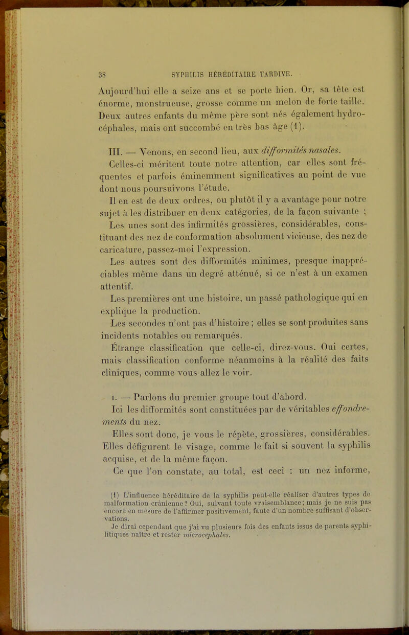 Aujourd'hui elle a seize ans et se porte bien. Or, sa tête est énorme, monstrueuse, grosse comme un melon de forte taille. Deux autres enfants du même père sont nés également hydro- céphales, mais ont succombé entres bas âge (1). III. — Venons, en second lieu, aux difformités nasales. Celles-ci méritent toute notre attention, car elles sont fré- quentes el parfois éminemment significatives au point de vue dont nous poursuivons l'étude. Il en est de deux ordres, ou plutôt il y a avantage pour notre sujet à les distribuer en deux catégories, de la façon suivante ; Les unes sont des infirmités grossières, considérables, cons- tituant des nez de conformation absolument vicieuse, des nez de caricature, passez-moi l'expression. Les autres sont des difformités minimes, presque inappré- ciables même dans un degré atténué, si ce n'est à un examen attentif. Les premières ont une histoire, un passé pathologique qui en explique la production. Les secondes n'ont pas d'histoire ; elles se sont produites sans incidents notables ou remarqués. Étrange classification que celle-ci, direz-vous. Oui certes, mais classification conforme néanmoins à la réalité des faits cliniques, comme vous allez le voir. I. — Parlons du premier groupe tout d'abord. Ici les difformités sont constituées par de véritables effondre- ments du nez. Elles sont donc, je vous le répète, grossières, considérables. Elles défigurent le visage, comme le fait si souvent la syphilis acquise, et de la même façon. Ce que l'on constate, au total, est ceci : un nez informe, [\) L'influence héréditaire de la syphiHs peut-elle réaliser d'autres tj'pes de malformation crànieuae? Oui, suivant toute vraisemblance; mais je ne suis pas encore en mesure de l'affirmer positivement, faute d'un uonibi-e suffisant d'obser- vations. Je dirai cependant que j'ai vu plusieurs fois des enfants issus de parents syphi- litiques naître et rester microcéphales.