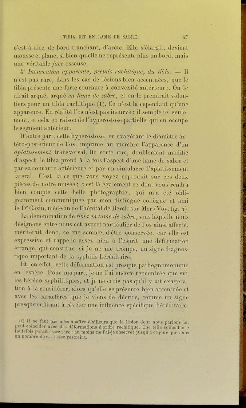 c cst-à-clirc de bord tranchant, d'arête. Elle s'élargit, devient mousse et plane, si bien qu'elle ne représente plus un bord, mais une véritable face osseuse. 4 Incurvation apparente, pseudo-rachilique, dit tibia. — Il n'est pas rare, dans les cas de lésions bien accentuées, que le tibia présente une forte courbure à convexité antérieure. On le dirait arqué, arqué en lame de sabre, et on le prendrait volon- tiers pour un tibia racliitique (1). Ce n'est là cependant qu'une apparence. En réalité l'os n'est pas incurvé ; il semble Icd seule- ment, et cela en raison de l'iiyperostose partielle qui en occupe le segment antérieur. D'autre part, cette liyperostose, en exagérant le diamètre an- téro-postérieur de l'os, imprime au membre l'apparence d'un aplatissement transversal. De sorte que, doublement modifié d'aspect, le tibia prend à la fois l'aspect d'une lame de sabre et par sa courbure antérieure et par un simulacre d'aplatissement latéral. C'est là ce que vous voyez reproduit sur ces deux pièces de notre musée ; c'est là également ce dont vous rendra bien compte cette belle photographie, qui m'a été obli- geamment communiquée par mon distmgué collègue et ami le D'Cazin, médecin de l'hôpital de Berck-sur-Mer (Voy. fig. 4). La dénomination de tibia en lame de sabre, sous laquelle nous désignons entre nous cet aspect particulier de l'os ainsi affecté, mériterait donc, ce me semble, d'être conservée; car elle est expressive et rappelle assez bien à l'esprit une déformation étrange, qui constitue, si je ne me trompe, un signe diagnos- tique important de la syphilis héréditaire. Et, en effet, cette déformation est presque pathognomonique en l'espèce. Pour ma part, je ne l'ai encore rencontrée que sur les hérédo-syphilitiques, et je ne crois pas qu'il y ait exagéra- tion à la considérer, alors qu'elle se présente bien accentuée et avec les caractères que je viens de décrire, comme un signe presque suffisant à révéler une influence spécifique héréditaire. (I) Il ne faut pas méconnaîtro d'ailleurs que la lésion dont nous parlons ici peut coïncider avec des déformations d'ordre rachitique. Une telle coïncidence toutefois paraît assez rare ; au moins ne l'ai-je observée jusqu'à ce jour que dans un nombre de cas assez restreint.