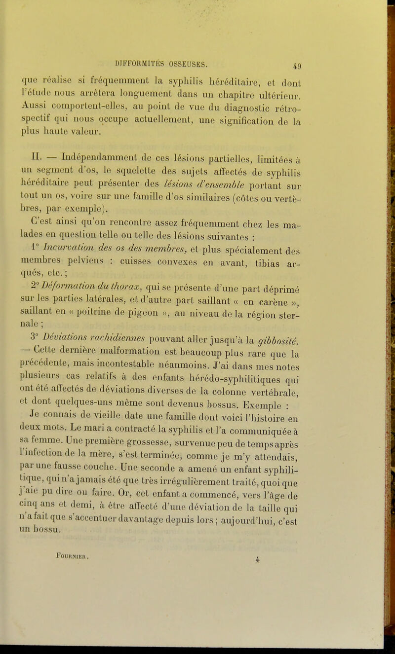 que réalise si IVéquemmenL la syphilis liérodilairo, cl dont l'étudo nous arrêtera longuement dans un chapitre ultérieur. Aussi comportent-elles, au point de vue du diagnostic rétro- spectif qui nous occupe actuellement, une signification de la plus haute valeur. II. — Indépendamment de ces lésions partielles, limitées ù un segment d'os, le squelette des sujets affectés de syphilis héréditaire peut présenter des lésions d'ensemble portant sur tout un os, voire sur une famille d'os similaires (côtes ou vertè- bres, par exemple). C'est ainsi qu'on rencontre assez fréquemment chez les ma- lades en question telle ou telle des lésions suivantes : 1° Incitrvation des os des membres, et plus spécialement des membres pelviens : cuisses convexes en avant, tibias ar- qués, etc. ; 2'Déformation du thorax, qui se présente d'une part déprimé sur les parties latérales, et d'autre part saillant « en carène », saillant en « poitrine de pigeon », au niveau de la région ster- nale ; 3 Déviations rachidiennes pouvant aller jusqu'à la gibbosité. — Cette dernière malformation est beaucoup plus rare que la précédente, mais incontestable néanmoins. J'ai dans mes notes plusieurs cas relatifs à des enfants hérédo-syphilitiques qui ont été affectés de déviations diverses de la colonne vertébrale, et dont quelques-uns même sont devenus bossus. Exemple : Je connais de vieille date une famille dont voici l'histoire en deux mots. Le mari a contracté la syphilis et l'a communiquée à sa femme. Une première grossesse, survenue peu de temps après l'mfection de la mère, s'est terminée, comme je m'y attendais, par une fausse couche. Une seconde a amené un enfant syphili- tique, qui n'a jamais été que très irrégulièrement traité, quoi que j'aie pu dire ou faire. Or, cet enfanta commencé, vers l'âge de cinq ans et demi, à être affecté d'une déviation de la taille qui n'a fait que s'accentuer davantage depuis lors ; aujourd'hui, c'est un bossu. FouHNiEn. 4