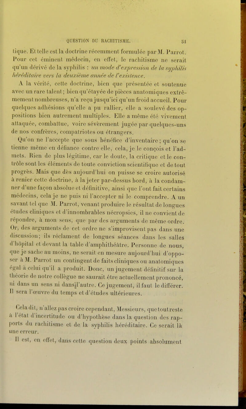 lique. Et telle est la doctrine récemmenl formulée par M. Parrot. Pour cet éminoiit médecin, en elï'et, le racliitismc ne serait qu'un dérivé de la syphilis : un mode d'expression de la syphilis héréditaire vers la deuxième année de Vexistence. A la vérité, cette doctrine, bien que présentée et soutenue avec un rare talent ; bien qu'étayée de pièces anatomiques extrê- mement nombreuses, n'a reçu jusqu'ici qu'un froid accueil. Pour quelques adhésions qu'elle a pu rallier, elle a soulevé des op- positions bien autrement multiples. Elle a même été vivement attaquée, combattue, voire sévèrement jugée par quelques-uns de nos confrères, compatriotes ou étrangers. Qu'on ne l'accepte que sous bénéfice d'inventaire ; qu'on se tienne même en défiance contre elle, cela, je le conçois et l'ad- mets. Rien de plus légitime, car le doute, la critique et le con- trôle sont les éléments de toute conviction scientifique et de tout progrès. Mais que dès aujourd'hui on puisse se croire autorisé à renier cette doctrine, à la jeter par-dessus bord, à la condam- ner d'une façon absolue et définitive, ainsi que l'ont fait certains médecins, cela je ne puis ni l'accepter ni le comprendre. A un savant tel que M. Parrot, venant produire le résultat de longues études cliniques et d'innombrables nécropsies, il ne convient de répondre, à mon sens, que par des arguments de même ordre. Or, des arguments de cet ordre ne s'improvisent pas dans une discussion; ils réclament de longues séances dans les salles d'hôpital et devant la table d'amphithéâtre. Personne de nous, que je sache au moins, ne serait en mesure aujourd'hui d'oppo- ser à M. Parrot un contingent de faits cliniques ou anatomiques égal à celui qu'il a produit. Donc, un jugement définitif sur la théorie de notre collègue ne saurait être actuellement prononcé, ni dans un sens ni dansiFautrc. Ce jugement, il faut le différer. Il sera l'œuvre du temps et d'études ultérieures. Cela dit, n'allez pas croire cependant. Messieurs, que toutreste à l'état d'incertitude ou d'hypothèse dans la question des rap- ports du rachitisme et de la syphilis héréditaire. Ce serait là une erreur. Il est, en effet, dans cette question deux points absolument