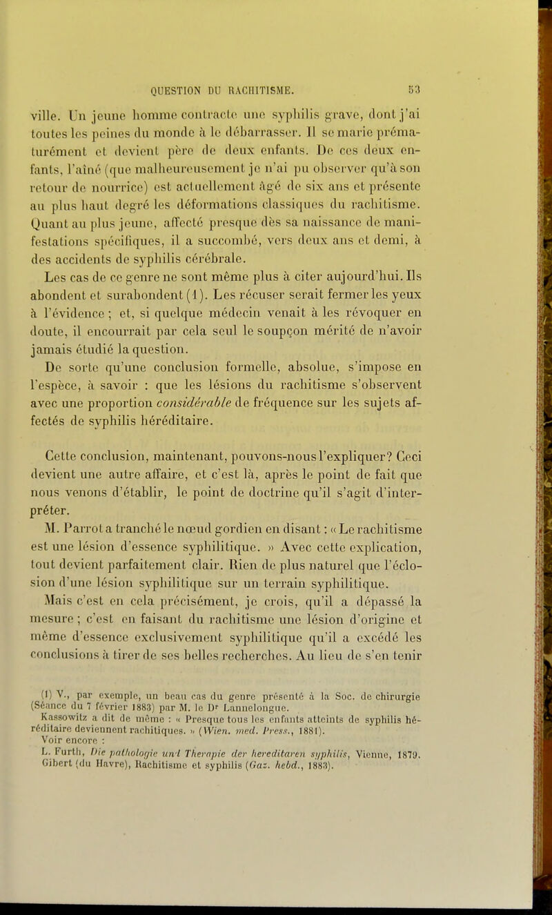 ville. Un jeune homme conlraoLo une syphilis grave, dont j'ai toutes les peines du monde à le débarrasser. 11 se marie préma- turément et devient père de deux enfants. De ces deux en- fants, l'aîné (que malheureusement je n'ai pu observer qu'à son retour de nourrice) est actuellement âgé de six ans et présente au plus haut degré les déformations classiques du rachitisme. Quant au plus jeune, affecté presque dès sa naissance de mani- festations spécihques, il a succombé, vers deux ans et demi, à des accidents de syphilis cérébrale. Les cas de ce genre ne sont même plus à citer aujourd'hui. Ils abondent et surabondent (1). Les récuser serait fermer les yeux à l'évidence ; et, si quelque médecin venait à les révoquer en doute, il encourrait par cela seul le soupçon mérité de n'avoir jamais étudié la question. De sorte qu'une conclusion formelle, absolue, s'impose en l'espèce, à savoir : que les lésions du rachitisme s'observent avec une proportion considérable de fréquence sur les sujets af- fectés de syphilis héréditaire. Cette conclusion, maintenant, pouvons-nous l'expliquer? Ceci devient une autre affaire, et c'est là, après le point de fait que nous venons d'établir, le point de doctrine qu'il s'agit d'inter- préter. M. Parrot a tranché le nœud gordien en disant : <( Le rachitisme est une lésion d'essence syphilitique. » Avec cette explication, tout devient parfaitement clair. Rien de plus naturel que l'éclo- sion d'une lésion syphilitique sur un terrain syphilitique. Mais c'est en cela précisément, je crois, qu'il a dépassé la mesure ; c'est en faisant du rachitisme une lésion d'origine et même d'essence exclusivement syphilitique qu'il a excédé les conclusions à tirer de ses belles recherches. Au lieu de s'en tenir (1) V., par exemple, un beau cas du genre présenté à la Soc. de chirurgie (Séance du 7 février 1883) par M. le Lanuelongue. Kassowilz a dit de môme : « Presque tous les enfants atteints de syphilis hé- réditaire deviennent rachitiques. >- (VVten. mcd. Press., 1881). Voir encore : L. Furtli, Die putliolorjie un'i Thérapie der hereditaren syphilis, Vienne, 1879. Gibert (du Havre), Rachitisme et syphilis {Gaz. hebd., 1883).