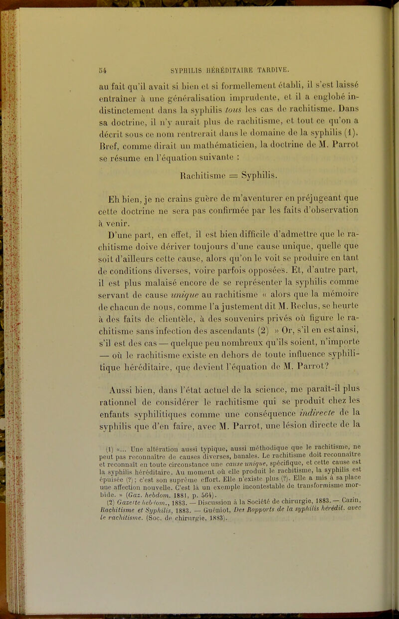 au fait qu'il avait si bien et si formelloment établi, il s'est laissé entraîner à une généralisation imprudente, et il a englobé in- distinctement dans la syphilis tous les cas de rachitisme. Dans sa doctrine, il n'y aurait plus de rachitisme, et tout ce qu'on a décrit sous ce nom rentrerait dans le domaine de la syphilis (1). Bref, comme dirait un mathématicien, la doctrine de M. Parrot se résume en l'équation suivante : Rachitisme = Syphilis. Eh bien, je ne crains guère de m'aventurer en préjugeant que cette doctrine ne sera pas confirmée par les faits d'observation à venir. D'une part, en effet, il est bien difficile d'admettre que le ra- chitisme doive dériver toujours d'une cause unique, quelle que soit d'ailleurs cette cause, alors qu'on le voit se produire en tant de conditions diverses, voire parfois opposées. Et, d'autre part, il est plus malaisé encore de se représenter la syphilis comme servant de cause unique au rachitisme « aloi-s que la mémoire de chacun de nous, comme l'a justement dit M. Reclus, se heurte à des faits do clientèle, à des souvenirs privés où figure le ra- chitisme sans infection des ascendants (2) » Or, s'il en est ainsi, s'il est des cas — quelque peu nombreux qu'ils soient, n'importe — où le rachitisme existe en dehors de toute influence syphili- tique héréditaire, que devient l'équation de M. Parrot? Aussi bien, dans l'état actuel de la science, me parait-il plus rationnel de considérer le rachitisme qui se produit chez les enfants syphilitiques comme une conséquence indirecte do la syphilis que d'en faire, avec M. Parrot, une lésion directe de la (1) «... Une allératiou aussi typique, aussi méthodique que le rachitisme, ne peut pas reconnaître de causes diverses, banales. Le rachitisme doit reconnaître et reconnaît en toute circonstance une cause unique, spécifique, et cette cause est la syphilis héréditaire. Au moment où elle produit le rachitisme, la syphilis est épuisée (?); c'est son suprême effort. Elle n'existe plus (?). Elle a mis a sa place une atfecUon nouvelle. C'est là un exemple incontestable de trausforniisme mor- bide. » [Gaz. hcbdom. 1881, p. 564). . (2) Gazeite /,el>'/om., 1883. — Discussion à la Société de chirurgie, 1883. — Cazin, Rachitisme et Syphilis, 1883. — Guéniot, Des Rapports de la syphilis hêrédtt. avec Le rachitisme. (Soc. de chirurfrio, 1883).