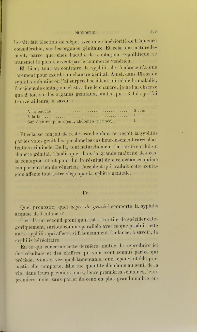 PRONOSTIC. ^yy le sait, fait élection de siège, avec une supériorité de fréquence considérable, sur les organes génitaux. Et cela tout naturelle- ment, parce que chez l'adulte la contagion sypliilitique se transmet le plus souvent par le commerce vénérien. Eh bien, tout au contraire, la syphilis de l'enfance n'a que rarement pour exorde un chancre génital. Ainsi, dans IScas de syphilis infantile où j'ai surpris l'accident initial de la maladie, l'accident de contagion, c'est-à-dire le chancre, je ne l'ai observé que 2 fois sur les organes génitaux, tandis que 13 fois je l'ai trouvé ailleurs, à savoir : A la bouche 5 fois A la face 4 — Sur d'autres points (cou, abdomen, périnée) 4 — Et cela se conçoit de reste, car l'enfant ne reçoit la çypliilis par les voies génitales que dans les cas heureusement rares d'at- tentats criminels. De là, tout naturellement, la rareté sur lui du chancre génital. Tandis que, dans la grande majorité des cas, ha contagion étant pour lui le résultat de circonstances qui ne comportent rien de vénérien, l'accident qui traduit cette conta- gion affecte tout autre siège que la sphère génitale. IV. Quel pronostic, quel deciré de gradtc comporte la syphilis acquise de l'enfance? C'est là un second point qu'il est très utile de spécifier caté- goriquement, surtout comme parallèle avec ce que produit cette autre syphilis qui affecte si fréquemment l'enfance, à savoir, la syphilis héréditaire.  En ce qui concerne cette dernière, inutile de reproduire ici des résultats et des chiffres qui vous sont connus par ce qui précède. Vous savez quel lamentable, quel épouvantable pro- nostic elle comporte. Elle tue quantité d'enfants au seuil de la vie, dans leurs premiers jours, leurs premières semaines, leurs premiers mois, sans parler de ceux en plus grand nombre en-