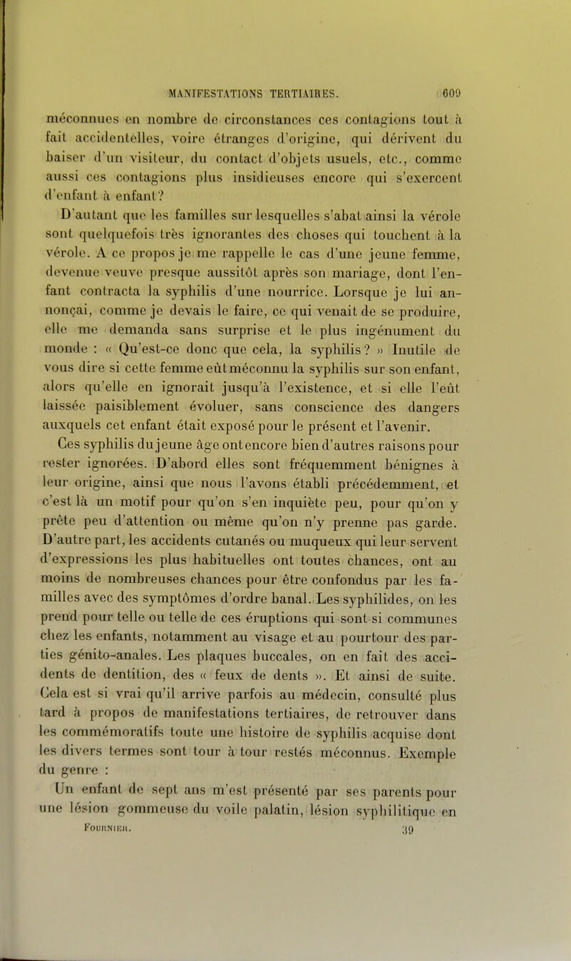 méconnues en nombre de circonslances ces conlag^ions tout à fait accidentelles, voire étranges d'origine, qui dérivent du baiser d'un visiteur, du contact d'objets usuels, etc., comme aussi ces contagions plus insidieuses encore qui s'exercent d'enfant à enfant? D'autant que les familles sur lesquelles s'abat ainsi la vérole sont quelquefois très ignorantes des choses qui touchent à la vérole. A ce propos je me rappelle le cas d'une jeune femme, devenue veuve presque aussitôt après son mariage, dont l'en- fant contracta la syphilis d'une nourrice. Lorsque je lui an- nonçai, comme je devais le faire, ce qui venait de se produire, elle me demanda sans surprise et le plus ingénument du monde : « Qu'est-ce donc que cela, la syphilis ? » Inutile de vous dire si cette femme eût méconnu la syphilis sur son enfant, alors qu'elle en ignorait jusqu'à l'existence, et si elle l'eût laissée paisiblement évoluer, sans conscience des dangers auxquels cet enfant était exposé pour le présent et l'avenir. Ces syphilis du jeune âge ont encore bien d'autres raisons pour rester ignorées. D'abord elles sont fréquemment bénignes à leur origine, ainsi que nous l'avons établi précédemment, et c'est là un motif pour qu'on s'en inquiète peu, pour qu'on y prête peu d'attention ou même qu'on n'y prenne pas garde. D'autre part, les accidents cutanés ou muqueux qui leur servent d'expressions les plus habituelles ont toutes chances, ont au moins de nombreuses chances pour être confondus par les fa- milles avec des symptômes d'ordre banal. Les syphilides, on les prend pour telle ou telle de ces éruptions qui sont si communes chez les enfants, notamment au visage et au pourtour des par- ties génito-anales. Les plaques buccales, on en fait des acci- dents de dentition, des « feux de dents ». Et ainsi de suite. Cela est si vrai qu'il arrive parfois au médecin, consulté plus tard à propos de manifestations tertiaires, de retrouver dans les commémoratifs toute une histoire de syphilis acquise dont les divers termes sont tour à tour restés méconnus. Exemple du genre : Un enfant de sept ans m'est présenté par ses parents pour une lésion gommeusc du voile palatin, lésion syphilitique en FoUIlNIEIt. 39