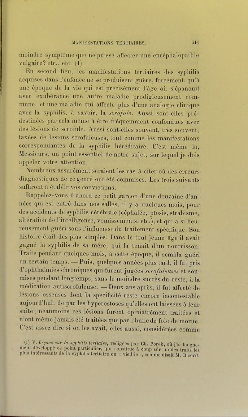 moindre symptôme que ne puisse aiïecler une encéplialopalliie vulg-airc? etc., etc. (I). En second lieu, les manifestations tertiaires des syphilis acquises dans l'enfance ne se prodnisent guère, forcément, qu'à une époque de la vie qui est précisément l'âge oii s'épanouit avec exubérance une autre maladie prodigieusement com- mune, et une maladie qui affecte plus d'une analogie clinique avec la syphilis, à savoir, la scrofule. Aussi sont-elles pré- destinées par cela même à être fréquemment confondues avec des lésions de scrofule. Aussi sont-elles souvent, très souvent, taxées de lésions scrofuleuses, tout comme les manifestations correspondantes de la syphilis héréditaire. C'est même là. Messieurs, un point essentiel de notre sujet, sur lequel je dois appeler votre attention. Nombreux assurément seraient les cas à citer où des erreurs diagnostiques de ce genre ont été commises. Les trois suivants suffiront à établir vos convictions. Rappelez-vous d'abord ce petit garçon d'une douzaine d'an- nées qui est entré dans nos salles, il y a quelques mois, pour des accidents de syphilis cérébrale (céphalée, ptosis, strabisme, altération de rintelHgence, vomissements, etc.), et qui a si heu- reusement guéri sous Tinfluence du traitement spécifique. Son histoire était des plus simples. Dans le tout jeune âge il avait gagné la syphilis de sa mère, qui la tenait d'un nourrisson. Traité pendant quelques mois, à cette époque, il sembla g-uéri un certain temps. — Puis, quelques années plus tard, il fut pris d'ophthalmies chroniques qui furent jugées scrofuleuses et sou- mises pendant longtemps, sans le moindre succès du reste, à la médication antiscrofuleuse. — Deux ans après, il fut affecté de lésions osseuses dont la spécificité reste encore incontestable aujourd'hui, de par les hyperostoses qu'elles ont laissées à leur suite; néanmoins ces lésions furent opiniàtrément traitées et n'ont même jamais été traitées que par l'huile de foie de morue. C'est assez dire si on les avait, elles aussi, considérées comme (I) V. Lpçons sur la si/p/iilis tertiaire, rédigées par Ch. Porak, où j'ai longue- ment développé ce point particulier, qui constitue à coup sûr un des traits les plus intéressants de la syphilis tertiaire ou « vieillie .., comme disait M Bicord