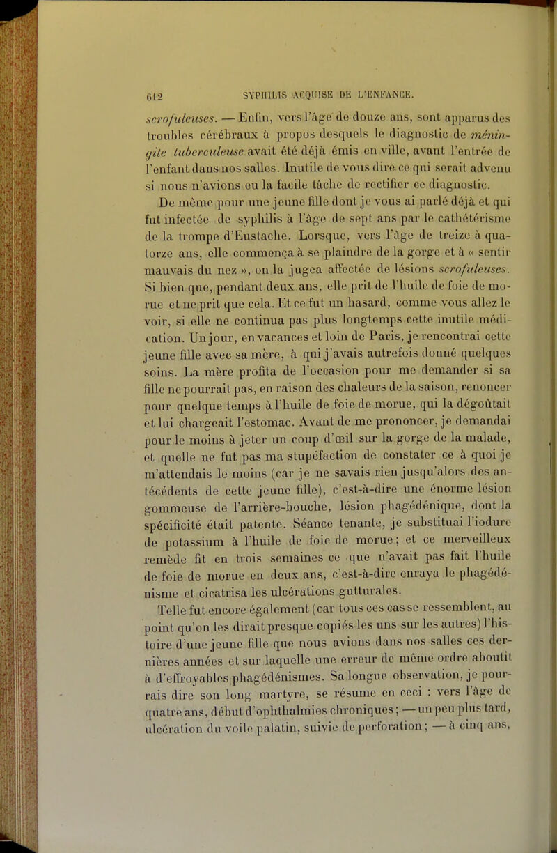 scrofidélises. — Enfin, vers l'âge do douze ans, sont apparus des troubles cérébraux à propos desquels le diagnostic de ménin- gite tiihercitleitse di\a.\X été déjà émis en ville, avant l'entrée de l'enfant dans nos salles. Inutile de vous dire ce qui serait advenu si nous u^avions eu la facile tâche de rectifier ce diagnostic. De même pour une jeune fille dont je vous ai parlé déjà et qui fut infectée de syphilis à l'âge de sept ans par le cathétérisme de la trompe d'Eustache. Lorsque, vers l'âge de treize à qua- torze ans, elle commença à se plaindre de la gorge et à « sentir mauvais du nez », on la jugea affectée de lésions scrofuleuses. Si bien que, pendant deux ans, elle prit de l'huile de foie de mo- rue et ne prit que cela. Et ce fut un hasard, comme vous allez le voir, si elle ne continua pas plus longtemps cette inutile médi- cation. Un jour, en vacances et loin de Paris, je rencontrai cette jeune fille avec sa mère, à qui j'avais autrefois donné quelques soins. La mère profita de l'occasion pour me demander si sa fille ne pourrait pas, en raison des chaleurs de la saison, renoncer pour quelque temps à l'huile de foie de morue, qui la dégoûtait et lui chargeait l'estomac. Avant de me prononcer, je demandai pour le moins à jeter un coup d'œil sur la gorge de la malade, et quelle ne fut pas ma stupéfaction de constater ce à quoi je m'attendais le moins (car je ne savais rien jusqu'alors des an- técédents de cette jeune fille), c'est-à-dire une énorme lésion gommeuse de l'arrière-bouche, lésion phagédénique, dont la spécificité était patente. Séance tenante, je substituai l'iodure de potassium à l'huile de foie de morue ; et ce merveilleux remède fit en trois semaines ce que n'avait pas fait l'huile de foie de morue en deux ans, c'est-à-dire enraya le phagédé- nisme et cicatrisa les ulcérations gutturales. Telle fut encore également (car tous ces cas se ressemblent, au point qu'on les dirait presque copiés les uns sur les autres) l'his- toire d'une jeune fille que nous avions dans nos salles ces der- nières années et sur laquelle une erreur de même ordre aboutit à d'effroyables phagédénismes. Sa longue observation, je pour- rais dire son long martyre, se résume en ceci : vers l'âge de quatre ans, début d'ophthalmies chroniques ; —un pou plus tard, ulcération du voile palatin, suivie de,perforation; — à cinq ans.