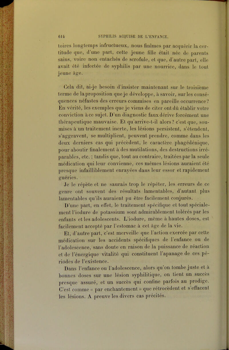 toires long temps infructueux, nous finîmes par acquérir la cer- titude que, d'une part, cette jeune fille était née de parents sains, voire non entachés de scrofule, et que, d'autre part, elle avait été infectée de syphilis par une nourrice, dans le tout jeune âge. Cela dit, ai-je besoin d'insister maintenant sur le troisième terme de la proposition que je développe, à savoir, sur les consé- quences néfastes des erreurs commises en pareille occurrence? En vérité, les exemples que je viens de citer ont dù établir votre conviction à ce sujet. D'un diagnostic faux dérive forcément une thérapeutique mauvaise. Et qu'arrive-t-il alors? c'est que, sou- mises à un traitement inerte, les lésions persistent, s'étendent, s'aggravent, se multiplient, peuvent prendre, comme dans les deux derniers cas qui précèdent, le caractère phagédénique, pour aboutir finalement à des mutilations, des destructions irré- parables, etc. ; tandis que, tout au contraire, traitées par la seule médication qui leur convienne, ces mêmes lésions auraient été presque infailliblement enrayées dans leur essor et rapidement guéries. Je le répète et ne saurais trop le répéter, les erreurs de ce genre ont souvent des résultats lamentables, d'autant plus lamentables qu'ils auraient pu être facilement conjurés. D'une part, en effet, le traitement spécifique et tout spéciale- ment l'iodure de potassium sont admirablement tolérés par les enfants et les adolescents. L'iodure, même à hautes doses, est facilement accepté par l'estomac à cet âge de la vie. Et, d'autre part, c'est merveille que l'action exercée par cette médication sur les accidents spécifiques de l'enfance ou de l'adolescence, sans doute en raison de la puissance de réaction et de l'énergique vitalité qui constituent l'apanage de ces pé- riodes de l'existence. Dans l'enfance ou l'adolescence, alors qu'on tombe juste et à bonnes doses sur une lésion syphilitique, on tient un succès presque assuré, et un succès qui confine parfois au prodige. C'est comme « par enchantement » que rétrocèdent et s'effacent les lésions. A preuve les divers cas précités.