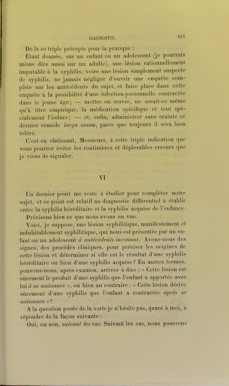 DIAGNOSTIC. 61H De Ik ce triple précepte pour la pratique : Etant donnée, sur un enfant ou un adolescent (je pourrais même dire aussi sur un adulte), une lésion rationnellement imputable à la syphilis, voire une lésion simplement suspecte de syphilis, ne jamais négliger d'ouvrir une enquête com- plète sur les antécédents du sujet, et faire place dans cette enquête à la possibilité d'une infection personnelle contractée dans le jeune âge; — mettre en œuvre, ne serait-ce même qu'à tilro empirique, la médication spécifique et tout spé- cialement l'iodure; — et, enfin, administrer sans crainte ce dernier remède larga manu, parce que toujours il sera bien toléré. C'est en obéissant. Messieurs, à cette triple indication que vous pourrez éviter les routinières et déplorables erreurs que je viens de signaler. VI Un dernier point me reste à étudier pour compléter notre sujet, et ce point est relatif au diagnostic différentiel à établir entre la syphilis héréditaire et la syphilis acquise de l'enfance. Précisons bien ce que nous avons en vue. Voici, je suppose, une lésion syphilitique, manifestement et indubitablement syphilitique, qui nous est présentée par un en- fant ou un adolescent à antécédents inconnus. Avons-nous des signes, des procédés cliniques, pour préciser les origines de celte lésion et déterminer si elle est le résultat d'une syphilis héréditaire ou bien d'une syphilis acquise? En autres termes, pouvons-nous, après examen, arriver à dire : « Cette lésion est sûrement le produit d'une syphilis que l'enfant a apportée avec lui à 5a naissance », ou bien au contraire : « Cette lésion dérive sûrement d'une syphilis que l'enfant a contractée après sa naissance » ? A la question posée de la sorte je n'hésite pas, quant à moi, à répondre de la façon suivante : Oui, ou non, suivant les cas. Suivant les cas, nous pourrons